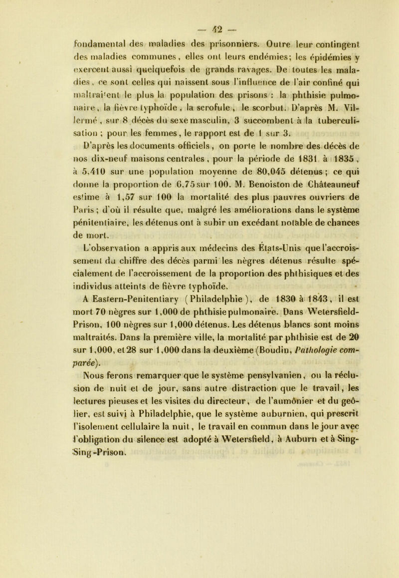 fondamental des maladies des prisonniers. Outre leur contingent des maladies communes, elles ont leurs endémies; les épidémies y exercent aussi quelquefois de grands ravages. De toutes les mala- dies , ce sont celles qui naissent sous l’influence de l’air confiné qui rnallraPent le plus la population des prisons : la phthisie pulmo- naire, la fièvre typhoïde , la scrofule , le scorbut. D’après M. Vil- Icrmé , sur 8 décès du sexe masculin, 3 succombent à la tuberculi- sation ; pour les femmes, le rapport est de 1 sur 3. D’après les documents officiels, on porte le nombre des décès de nos dix-neuf maisons centrales, pour la période de 1831 à 1835, à 5,410 sur une population moyenne de 80,045 détenus; ce qui A donne la proportion de G,75sur 100. M. Benoiston de Châteauneuf estime à 1,57 sur 100 la mortalité des plus pauvres ouvriers de Paris; d’où il résulte que, malgré les améliorations dans le système pénitentiaire, les détenus ont à subir un excédant notable de chances de mort. 9 L’observation a appris aux médecins des Etats-Unis que l’accrois- sement du chiffre des décès parmi les nègres détenus résulte spé- cialement de l’accroissement de la proportion des phthisiques et des individus atteints de fièvre typhoïde. A Eastern-Penitentiary (Philadelphie), de 1830 à 1843, il est mort 70 nègres sur 1,000 de phthisie pulmonaire. Dans Wetersfield- Prison, 100 nègres sur 1,000 détenus. Les détenus blancs sont moins maltraités. Dans la première ville, la mortalité par phthisie est de 20 sur 1,000, et 28 sur 1,000 dans la deuxième (Boudin, Pathologie com- parée). Nous ferons remarquer que le système pensylvanien, ou la réclu- sion de nuit et de jour, sans autre distraction que le travail, les lectures pieuses et les visites du directeur, de l’aumônier et du geô- lier, est suivi à Philadelphie, que le système auburnien, qui prescrit l’isolement cellulaire la nuit, le travail en commun dans le jour avec l’obligation du silence est adopté à Wetersfield, a Auburn età Sing- Sing -Prison.
