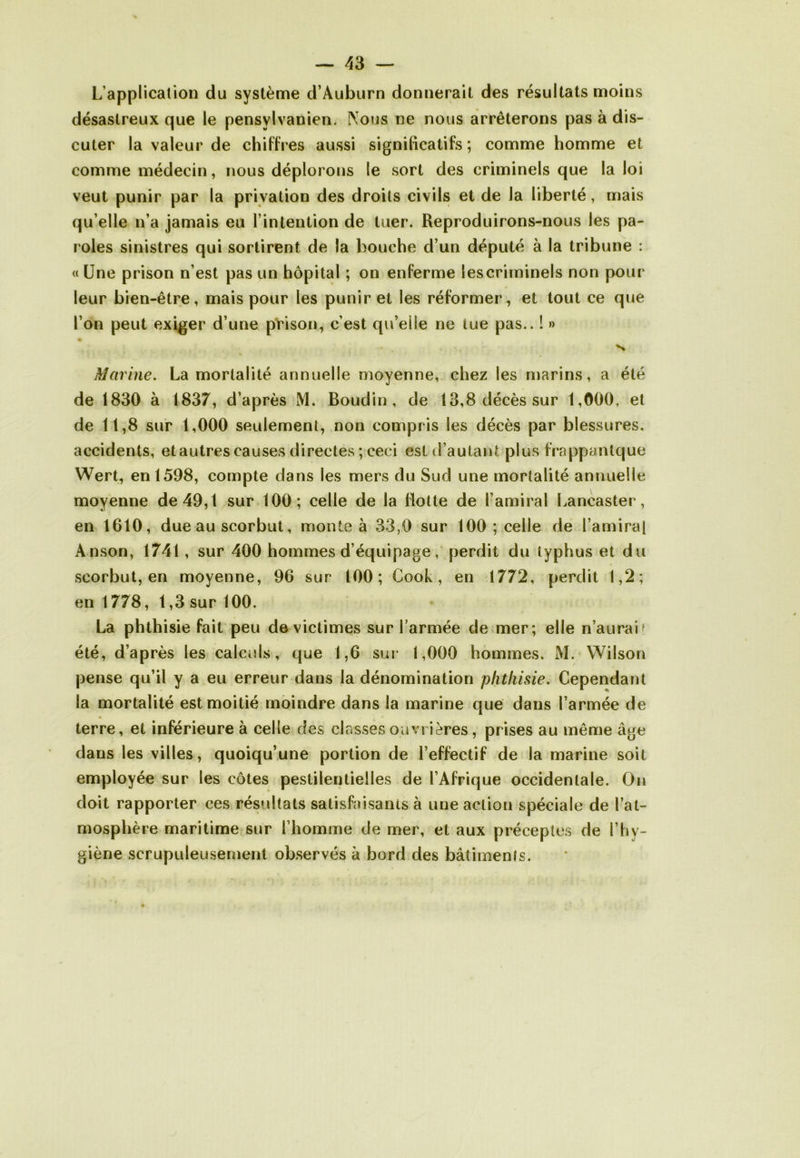 L’application du système d’Auburn donnerait des résultats moins désastreux que le pensylvanien. Nous ne nous arrêterons pas à dis- cuter la valeur de chiffres aussi significatifs ; comme homme et comme médecin, nous déplorons le sort des criminels que la loi veut punir par la privation des droits civils et de la liberté, mais qu’elle n’a jamais eu l’intention de tuer. Reproduirons-nous les pa- roles sinistres qui sortirent de la bouche d’un député à la tribune : « Une prison n’est pas un hôpital ; on enferme les criminels non pour leur bien-être, mais pour les punir et les réformer, et tout ce que l’on peut exiger d’une prison, c’est qu’eiie ne iue pas.. ! » • Marine. La mortalité annuelle moyenne, chez les marins, a été de 1830 à 1837, d’après M. Boudin, de 13,8 décès sur 1,000, et de 11,8 sur 1,000 seulement, non compris les décès par blessures, accidents, et autres causes directes ; ceci est d’autant plus frappantque Wert, en 1598, compte dans les mers du Sud une mortalité annuelle moyenne de 49,1 sur 100; celle de la flotte de l’amiral Lancaster, en 1610, due au scorbut, monte à 33,0 sur 100 ; celle de l’amiral Anson, 1741, sur 400 hommes d’équipage, perdit du typhus et du scorbut, en moyenne, 96 sur 100; Cook, en 1772, perdit 1,2; en 1778, 1,3 sur 100. La phthisie fait peu de victimes sur l’armée de mer; elle n’aurai' été, d’après les calculs, que 1,6 sur 1,000 hommes. M. Wilson pense qu’il y a eu erreur dans la dénomination phthisie. Cependant la mortalité est moitié moindre dans la marine que dans l’armée de terre, et inférieure à celle des classes ouvrières, prises au même âge dans les villes, quoiqu’une portion de l’effectif de la marine soit employée sur les côtes pestilentielles de l’Afrique occidentale. On doit rapporter ces résultats satisfaisants à une action spéciale de l’at- mosphère maritime sur l’homme de mer, et aux préceptes de l’hy- giène scrupuleusement observés à bord des bâtiments.