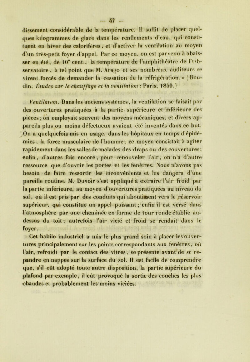 dissement considérable de la température. 11 suffit de placer quel- ques kilogrammes de glace dans les renflements d’eau, qui consti- tuent en hiver des calorifères, et d’activer la ventilation au moyen d’un très-petit foyer d’appel. Par ce moyen, on est parvenu à abais- ser en été, de 10° cent., la température de l’amphithéâtre de l’iob- servatoire , à le! point que M. Arago et ses nombreux auditeurs se virent forcés de demander la cessation de la réfrigération. » ( Bou- din, Études sur le chauffage et la ventilation ; Paris, 1850.) Ventilation. Bans les anciens systèmes, la ventilation se faisait par des ouvertures pratiquées à la partie supérieure et inférieure des pièces; on employait souvent des moyens mécaniques, et divers ap- pareils plus ou moins défectueux avaient été inventés dans ce but. On a quelquefois mis en usage, dans les hôpitaux en temps d’épidé- mies , la force musculaire de l’homme; ce moyen consistait à agiter rapidement dans les salles de malades des draps ou des couvertures ; enfin, d’autres fois encore, pour renouveler l’air, on n’a d’autre ressource que d’ouvrir les portes et les fenêtres. Nous n’avons pas besoin de faire ressortir les inconvénients et les dangers d’une pareille routine. M. Duvoir s’est appliqué à extraire l’air froid par- la partie inférieure, au moyen d’ouvertures pratiquées au niveau du sol, où il est pris par des conduits qui aboutissent vers le réservoir supérieur, qui constitue un appel puissant; enfin il est versé dans Tatmosphère par une cheminée en forme de tour ronde établie au- dessus du toit; autrefois l’air vicié et froid se rendait dans Se foyer. Cet habile industriel a mis le plus grand soin à placer les ouver- tures principalement sur les points correspondants aux fenêtres, où l’air, refroidi par le contact des vitres, se présente avant de se ré- pandre en nappes sur la surface du sol. Il est facile de comprendre que, s’il eût adopté toute autre disposition, la partie supérieure du plafond par exemple, il eût provoqué la sortie des couches les plus chaudes et probablement les moins viciées.