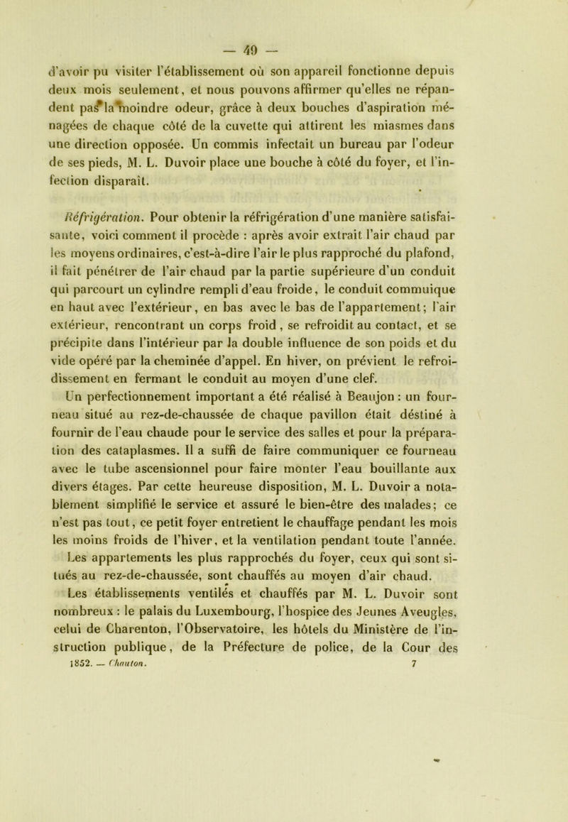 d’avoir pu visiter l’établissement où son appareil fonctionne depuis deux mois seulement, et nous pouvons affirmer qu’elles ne répan- dent pa^lalnoindre odeur, grâce à deux bouches d’aspiration mé- nagées de chaque côté de la cuvette qui attirent les miasmes dans une direction opposée. Un commis infectait un bureau par l’odeur de ses pieds, M. L. Duvoir place une bouche à côté du foyer, et l’in- fection disparaît. igération. Pour obtenir la réfrigération d’une manière satisfai- sante, voici comment il procède : après avoir extrait l’air chaud par les moyens ordinaires, c’est-à-dire l’air le plus rapproché du plafond, il fait pénétrer de l’air chaud par la partie supérieure d’un conduit qui parcourt un cylindre rempli d’eau froide, le conduit commuique en haut avec l’extérieur, en bas avec le bas de l’appartement; Pair extérieur, rencontrant un corps froid, se refroidit au contact, et se précipite dans l’intérieur par la double influence de son poids et du vide opéré par la cheminée d’appel. En hiver, on prévient le refroi- dissement en fermant le conduit au moyen d’une clef. Un perfectionnement important a été réalisé à Beaujon : un four- neau situé au rez-de-chaussée de chaque pavillon était déstiné à fournir de l’eau chaude pour le service des salles et pour la prépara- tion des cataplasmes. Il a suffi de faire communiquer ce fourneau avec le tube ascensionnel pour faire monter l’eau bouillante aux divers étages. Par cette heureuse disposition, M. L. Duvoir a nota- blement simplifié le service et assuré le bien-être des malades ; ce n’est pas tout, ce petit foyer entretient le chauffage pendant les mois les moins froids de l’hiver, et la ventilation pendant toute l’année. Les appartements les plus rapprochés du foyer, ceux qui sont si- tués au rez-de-chaussée, sont chauffés au moyen d’air chaud. Les établissements ventilés et chauffés par M. L. Duvoir sont nombreux : le palais du Luxembourg, l’hospice des Jeunes Aveugles, celui de Charenton, l’Observatoire, les hôtels du Ministère de l’in- struction publique, de la Préfecture de police, de la Cour des 1852. — ( haillon. 7