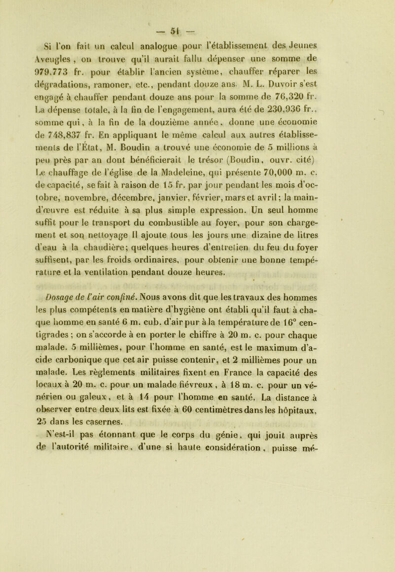 Si l’on fait un calcul analogue pour l’établissement des Jeunes Aveugles , on trouve qu’il aurait fallu dépenser une somme de 979,773 fr. pour établir l’ancien système, chauffer réparer les dégradations, ramoner, etc., pendant douze ans. M. L. Duvoir s’est engagé à chauffer pendant douze ans pour la somme de 76,320 fr. La dépense totale, à la fin de l’engagement, aura été de 230,936 fr., somme qui, à la fin de la douzième année, donne une économie de 748,837 fr. En appliquant le même calcul aux autres établisse- menls de l’Etat, M. Boudin a trouvé une économie de 5 millions à peu près par an dont bénéficierait le trésor (Boudin, ouvr. cité) Le chauffage de l’église de la Madeleine, qui présente 70,000 m. c. de capacité, se fait à raison de 15 fr. par jour pendant les mois d’oc- tobre, novembre, décembre, janvier, février, mars et avril; la main- d’œuvre est réduite à sa plus simple expression. Un seul homme suffit pour le transport du combustible au foyer, pour son charge- ment et son nettoyage 11 ajoute tous les jours une dizaine de litres d’eau à la chaudière; quelques heures d’entretien du feu du foyer suffisent, par les froids ordinaires, pour obtenir une bonne tempé- rature et la ventilation pendant douze heures. « Dosage de l'air confiné. Nous avons dit que les travaux des hommes les plus compétents en matière d’hygiène ont établi qu’il faut à cha- que homme en santé 6 m. cub. d’air pur à la température de 16° cen- tigrades ; on s’accorde à en porter le chiffre à 20 m. c. pour chaque malade. 5 millièmes, pour l’homme en santé, est le maximum d’a- cide carbonique que cet air puisse contenir, et 2 millièmes pour un malade. Les règlements militaires fixent en France la capacité des locaux à 20 m. c. pour un malade fiévreux, à 18 m. c. pour un vé- nérien ou galeux, et à 14 pour l’homme en sauté. La distance à observer entre deux lits est fixée à 60 centimètres dans les hôpitaux, 25 dans les casernes. N’est-il pas étonnant que le corps du génie, qui jouit auprès de l’autorité militaire, d’une si haute considération, puisse mé-