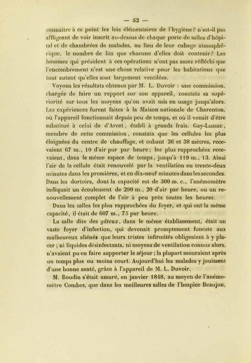 connaître à ce point les lois élémentaires de l’hygiène? n’est-il pas affligeant de voir inscrit au-dessus de chaque porte de salles d’hôpi- tal et de chambrées de malades, au lieu de leur cubage atmosphé- rique, le nombre de lits que chacune d’elles doit contenir? Les hommes qui président à ces opérations n’ont pas assez réfléchi que l’encombrement n’est une chose relative pour les habitations que tout autant qu’elles sont largement ventilées. Voyons les résultats obtenus par M. L. Duvoir : une commission, chargée de faire un rapport sur son appareil, constata sa supé- riorité sur tous les moyens qu’on avait mis en usage jusqu’alors. Les expériences furent faites à la Maison nationale de Charenton, où l’appareil fonctionnait depuis peu de temps, et où il venait d’être substitué à celui de d’Arcet, établi à grands frais. Gay-Lussac , membre de cette commission, constata que les cellules les plus éloignées du centre de chauffage, et cubant 36 et 38 mètres, rece- vaient 67 m., 10 d’air pur par heure; les plus rapprochées rece- vaient, dans le même espace de temps, jusqu’à 119 m., 13. Ainsi l’air de la cellule était renouvelé par la ventilation en trente-deux minutes dans les premières, et en dix-neuf minutes dans les secondes. Dans les dortoirs, dont la capacité est de 300 m. c., l’anémomètre indiquait un écoulement de 290 m., 20 d’air par heure, ou un re- nouvellement complet de l’air à peu près toutes les heures. Dans les salles les plus rapprochées du foyer, et qui ont la même capacité, il était de 607 m., 75 par heure. La salle dite des gâteux, dans le même établissement, était un vaste foyer d’infection, qui devenait promptement funeste aux malheureux aliénés que leurs tristes infirmités obligeaient à y pla- cer ; ni liquides désinfectants, ni moyens de ventilation connus alors, n’avaient pu en faire supporter le séjour ; la plupart mouraient après un temps plus ou moins court. Aujourd’hui les malades y jouissent d’une bonne santé, grâce à l’appareil de M. L. Duvoir. M. Boudin s’était assuré, en janvier 1848, au moyen de l’anémo- mètre Combes, que dans les meilleures salles de l’hospice Beaujon,