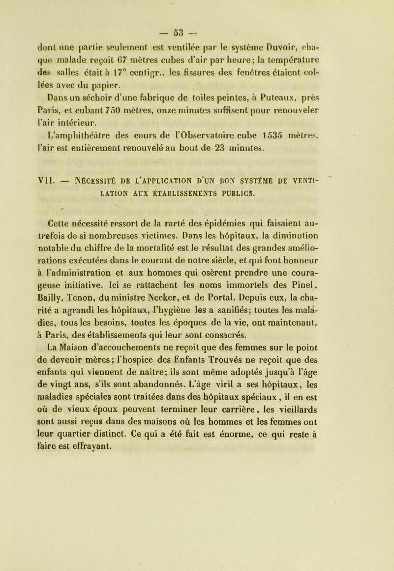 dont une partie seulement est ventilée par le système Duvoir, cha- que malade reçoit 67 mètres cubes d’air par heure; la température des salles était à 17° centigr., les fissures des fenêtres étaient col- lées avec du papier. Dans un séchoir d’une fabrique de toiles peintes, à Puteaux, près Paris, et cubant 750 mètres, onze minutes suffisent pour renouveler l’air intérieur. L’amphithéâtre des cours de l’Observatoire cube 1535 mètres, l’air est entièrement renouvelé au bout de 23 minutes. VII. — Nécessité de l’application d’un bon système de venti- lation aux établissements publics. 0 Cette nécessité ressort de la rarté des épidémies qui faisaient au- trefois de si nombreuses victimes. Dans les hôpitaux, la diminution notable du chiffre de la mortalité est le résultat des grandes amélio- rations exécutées dans le courant de notre siècle, et qui font honneur à l’administration et aux hommes qui osèrent prendre une coura- geuse initiative. Ici se rattachent les noms immortels des Pinel, Bailly, Tenon, du ministre Necker, et de Portai. Depuis eux, la cha- rité a agrandi les hôpitaux, l’hygiène les a sanifiés; toutes les mala- dies, tous les besoins, toutes les époques de la vie, ont maintenant, à Paris, des établissements qui leur sont consacrés. La Maison d’accouchements ne reçoit que des femmes sur le point de devenir mères; l’hospice des Enfants Trouvés ne reçoit que des enfants qui viennent de naître; ils sont même adoptés jusqu’à l’âge de vingt ans, s’ils sont abandonnés. L’âge viril a ses hôpitaux, les maladies spéciales sont traitées dans des hôpitaux spéciaux , il en est où de vieux époux peuvent terminer leur carrière, les vieillards sont aussi reçus dans des maisons où les hommes et les femmes ont leur quartier distinct. Ce qui a été fait est énorme, ce qui reste à faire est effrayant.
