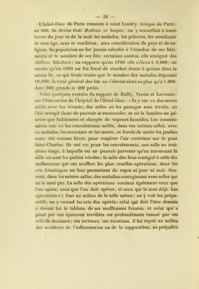 I — 54 — L’hôtel-Dieu de Paris remonte à saint Landry, évêque de Paris, en 6G0. Sa devise était Meclicus et hospes, on y accueillait à toute heure du jour et de la nuit les malades, les pèlerins, les mendiants de tout âge, sexe et condition, sans considération de pays et de re- ligion. Sa population ne fut jamais calculée à l’étendue de ses bâti- ments et le nombre de ses lits; certaines années, elle atteignit des chiffr es fabuleux; on rapporte qu’en 1709 elle s’éleva à 9,000; on assure qu’en 1693 on fut forcé de coucher douze à quinze dans le même lit, ce qui ferait croire que le nombre des malades dépassait 10,000; le total général des lits ne s’élevait alors au plus qu’à 1,000, don! 600 grands et 400 petits. Voici quelques extraits du rapport de Bailly, Tenon et Lavoisier, sur l’état ancien de l’hôpital de l’Hôtel-Dieu : « Ils y ont vu des morts mêlés avec les vivants; des salles où les passages sont étroits, où l’air croupit faute de pouvoir se renouveler, et où la lumière ne pé- nètre que faiblement et chargée de vapeurs humides. Les commis- saires ont vu les convalescents mêlés, dans ces mêmes salles, avec les malades, les mourants et les morts, et forcés de sortir les jambes nues, été comme hiver, pour respirer l’air extérieur sur le pont Saint-Charles. Ils ont vu, pour les convalescents, une salle au troi- sième étage, à laquelle on ne pouvait parvenir qu’en traversant la « salle où sont les petites véroles; la salle des fous contiguë à celle des malheureux qui ont souffert les plus cruelles opérations, dont les cris frénétiques ne leur permettent de repos ni jour ni nuit. Sou- vent, dans les mêmes salles, des maladies contagieuses avec celles qui ne le sont pas. La salle des opérations contient également ceux que i’on opère, ceux que l’on doit opérer, et ceux qui le sont déjà. Les opérations s’y font au milieu de la salle même; on y voit les prépa- ratifs, on y entend les cris des opérés; celui qui doit l’être demain a devant lui le tableau de ses souffrances futures, et celui qui a passé par ces épreuves terribles est profondément remué par ces cris de douleurs; ces terreurs, ces émotions, il les reçoit au milieu des accidents de l’inflammation ou de la suppuration, au préjudice ?