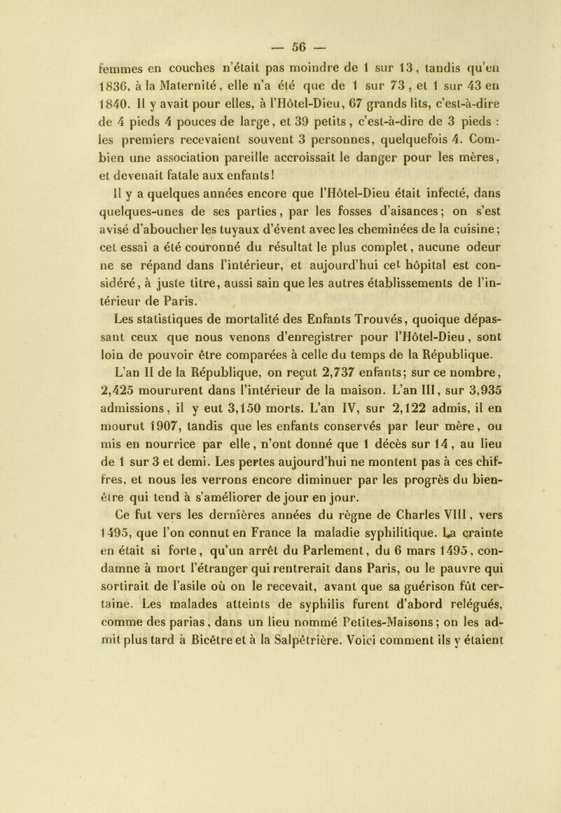femmes en couches n’était pas moindre de 1 sur 13, tandis qu’en 1836, à la Maternité, elle n’a été que de 1 sur 73 , et 1 sur 43 en 1840. Il y avait pour elles, à l’Hôtel-Dieu, 67 grands lits, c’est-à-dire de 4 pieds 4 pouces de large, et 39 petits, c’est-à-dire de 3 pieds : les premiers recevaient souvent 3 personnes, quelquefois 4. Com- bien une association pareille accroissait le danger pour les mères, et devenait fatale aux enfants ! Il y a quelques années encore que l’Hôtel-Dieu était infecté, dans quelques-unes de ses parties, par les fosses d’aisances; on s’est avisé d’aboucher les tuyaux d’évent avec les cheminées de la cuisine ; cet essai a été couronné du résultat le plus complet, aucune odeur ne se répand dans l’intérieur, et aujourd’hui cet hôpital est con- sidéré, à juste titre, aussi sain que les autres établissements de l’in- térieur de Paris. Les statistiques de mortalité des Enfants Trouvés, quoique dépas- sant ceux que nous venons d’enregistrer pour l’Hôtel-Dieu, sont loin de pouvoir être comparées à celle du temps de la République. L’an II de la République, on reçut 2,737 enfants; sur ce nombre, 2,425 moururent dans l’intérieur de la maison. L’an III, sur 3,935 admissions, il y eut 3,150 morts. L’an IV, sur 2,122 admis, il en mourut 1907, tandis que les enfants conservés par leur mère, ou mis en nourrice par elle, n’ont donné que 1 décès sur 14, au lieu de 1 sur 3 et demi. Les pertes aujourd’hui ne montent pas à ces chif- fres, et nous les verrons encore diminuer par les progrès du bien- être qui tend à s’améliorer de jour en jour. Ce fut vers les dernières années du règne de Charles VIII, vers 1495, que l’on connut en France la maladie syphilitique. La crainte en était si forte, qu’un arrêt du Parlement, du 6 mars 1495, con- damne à mort l’étranger qui rentrerait dans Paris, ou le pauvre qui sortirait de l’asile où on le recevait, avant que sa guérison fût cer- taine. Les malades atteints de syphilis furent d’abord relégués, comme des parias, dans un lieu nommé Petites-Maisons; on les ad- mit plus tard à Bicêtreet à la Salpêtrière. Voici comment ils y étaient