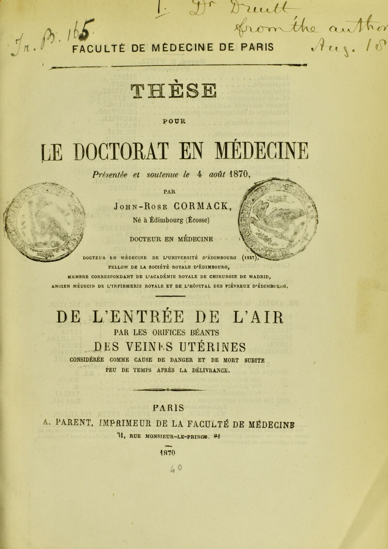 OÎj /J X>Crrv^ C\ A tâ- THÈSE POUR LE DOCTORAT EN MEDECINE DOCTEUR EN MEDECINE DE L’UNIVERSITÉ D’ÉDIMBOURG (l837 FELLOW DE LA SOCIÉTÉ ROYALE D'EDIMBOURG, MEMBRE CORRESPONDANT DK L'ACADEMIE ROYALE DE CHIRURGIE DE MADRID, ANCIEN MÉDECIN DE L’INFIRMERIE ROYALE ET DE L'HÔPITAL DES FIEVREUX D'EDIMBOUiiG, Présentée et soutenue le 4 août 1870, PAR John-Rose CORMAGK, Né à Édimbourg (Écosse) DOCTEUR EN MEDECINE DE L’ENTRÉE DE L’AIR PAR LES ORIFICES BÉANTS . DES VEINES UTÉRINES CONSIDÉRÉE COMME CAUSE DE DANGER ET DE MORT SUBITE PEU DE TEMPS APRÈS LA DÉLIVRANCE. PARIS A. PARENT, IMPRIMEUR DE LA FACULTÉ DE MËDECINB ^1» RUE MONSIEUR-LE-PRINCW, 1870