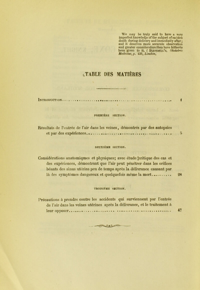 We may be truly said to hâve a very imperfect knowledje of the subject of sudden death during delivery aud immediatly after ; and it deserves more accurate observation and greater considération than hâve hitherto been given to it. ( Blundell’s, Obstetric Medecine,p. 435, London, STABLE DES MATIÈRES Introduction \ PREMIÈRE SECTION. Résultats de l’entrée de l’air dans les veines, démontrés par des autopsies et par des expériences , 5 DEUXIÈME SECTION. \ - Considérations anatomiqmes et physiques; avec étude jcritique des cas et des expériences, démontrant que F air peut pénétrer dans les orifices béants des sinus utérins peu de temps après la délivrance causant par là des symptômes dangereux et quelquefois même la mort 28 TROISIÈME SECTION. Précautions à prendre contre les accidents qui surviennent par l’entrée de l’air dans les veines utérines après la délivrance, et le traitement à leur opposer 47