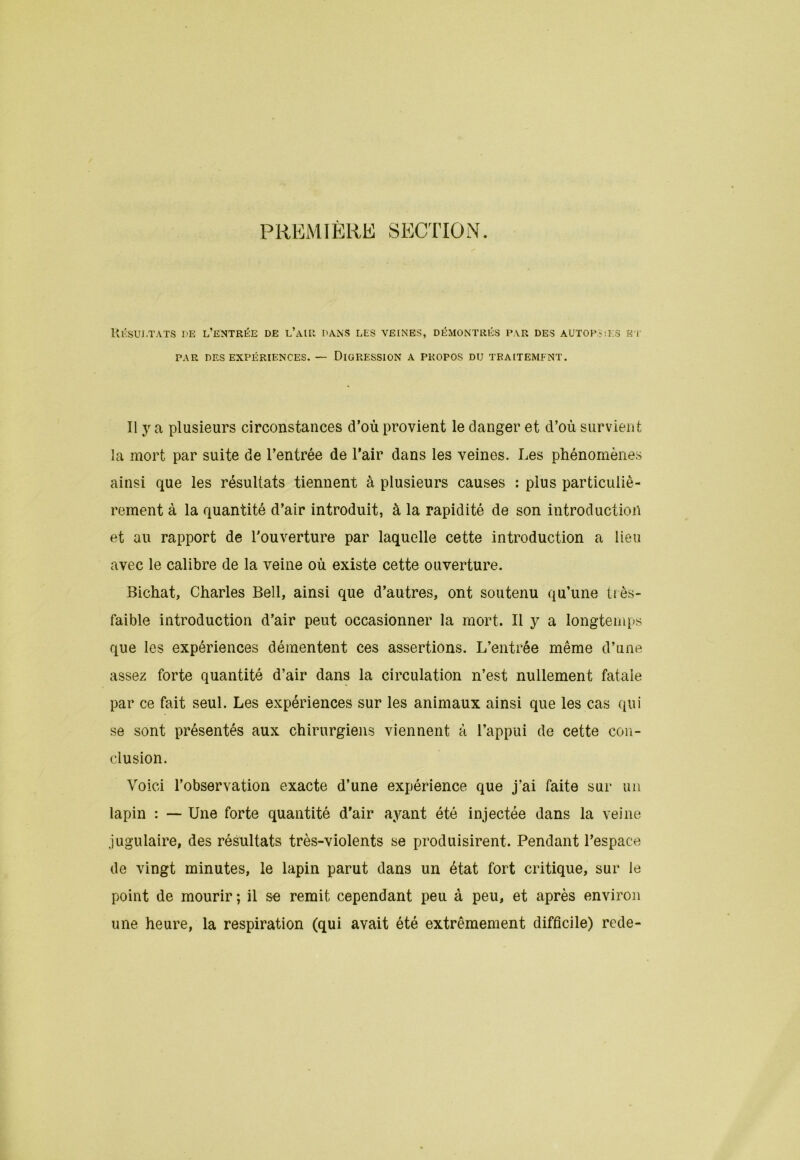 PREMIÈRE SECTION. Résultats de l’entrée de l’air dans les veines, démontrés par des autopsies et PAR DES EXPÉRIENCES. — DIGRESSION A PROPOS DU TRAITEMENT. Il y a plusieurs circonstances d’où provient le danger et d’où survient la mort par suite de l’entrée de l’air dans les veines. Les phénomènes ainsi que les résultats tiennent à plusieurs causes : plus particuliè- rement à la quantité d’air introduit, à la rapidité de son introduction et au rapport de l’ouverture par laquelle cette introduction a lieu avec le calibre de la veine où existe cette ouverture. Bichat, Charles Bell, ainsi que d’autres, ont soutenu qu’une très- faible introduction d’air peut occasionner la mort. Il y a longtemps que les expériences démentent ces assertions. L’entrée même d’une assez forte quantité d’air dans la circulation n’est nullement fatale par ce fait seul. Les expériences sur les animaux ainsi que les cas qui se sont présentés aux chirurgiens viennent à l’appui de cette con- clusion. Voici l’observation exacte d’une expérience que j’ai faite sur un lapin : — Une forte quantité d'air ayant été injectée dans la veine jugulaire, des résultats très-violents se produisirent. Pendant l’espace de vingt minutes, le lapin parut dans un état fort critique, sur le point de mourir ; il se remit cependant peu à peu, et après environ une heure, la respiration (qui avait été extrêmement difficile) rede-