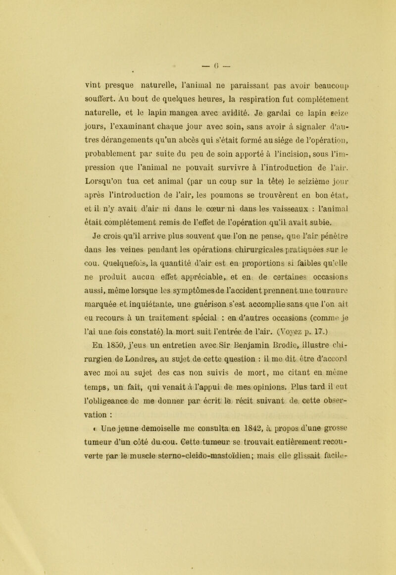 vint presque naturelle, l’animal ne paraissant pas avoir beaucoup souffert. Au bout de quelques heures, la respiration fut complètement naturelle, et le lapin mangea avec avidité. Je gardai ce lapin seize jours, l’examinant chaque jour avec soin, sans avoir à signaler d’au- tres dérangements qu’un abcès qui s’était formé au siège de l’opération, probablement par suite du peu de soin apporté à l’incision, sous l’im- pression que l’animal ne pouvait survivre à l’introduction de l’air. Lorsqu’on tua cet animal (par un coup sur la tête) le seizième joui- après l’introduction de l’air, les poumons se trouvèrent en bon état, et il n’y avait d’air ni dans le cœur ni dans les vaisseaux : l’animal était complètement remis de l’effet de l’opération qu’il avait subie. Je crois qu’il arrive plus souvent que l’on ne pense, que l’air pénètre dans les veines pendant les opérations chirurgicales pratiquées sur le cou. Quelquefois, la quantité d’air est en proportions si faibles qu’elle ne produit aucun effet appréciable, et en de certaines occasions aussi, même lorsque les symptômes de l’accident prennent une tournure marquée et inquiétante, une guérison s’est accomplie sans que l’on ait eu recours à un traitement spécial : en d’autres occasions (comme je l’ai une fois constaté) la mort suit l’entrée, de l’air. (Voyez p. 17.) En 1850, j’eus un entretien avec Sir Benjamin Brodie, illustre chi- rurgien de Londres, au sujet de cette question : il me dit être d’accord avec moi au sujet des cas non suivis de mort, me citant en môme temps, un fait, qui venait à l’appui de mes opinions. Plus tard il eut l’obligeance de me donner par écrit le récit suivant de cette obser- vation : « Une jeune demoiselle me consulta en 1842, a propos d’une grosse tumeur d’un côté du cou. Cette tumeur se trouvait entièrement recou- verte par le muscle sterno-cleido-mastoïdien; mais elle glissait facile-