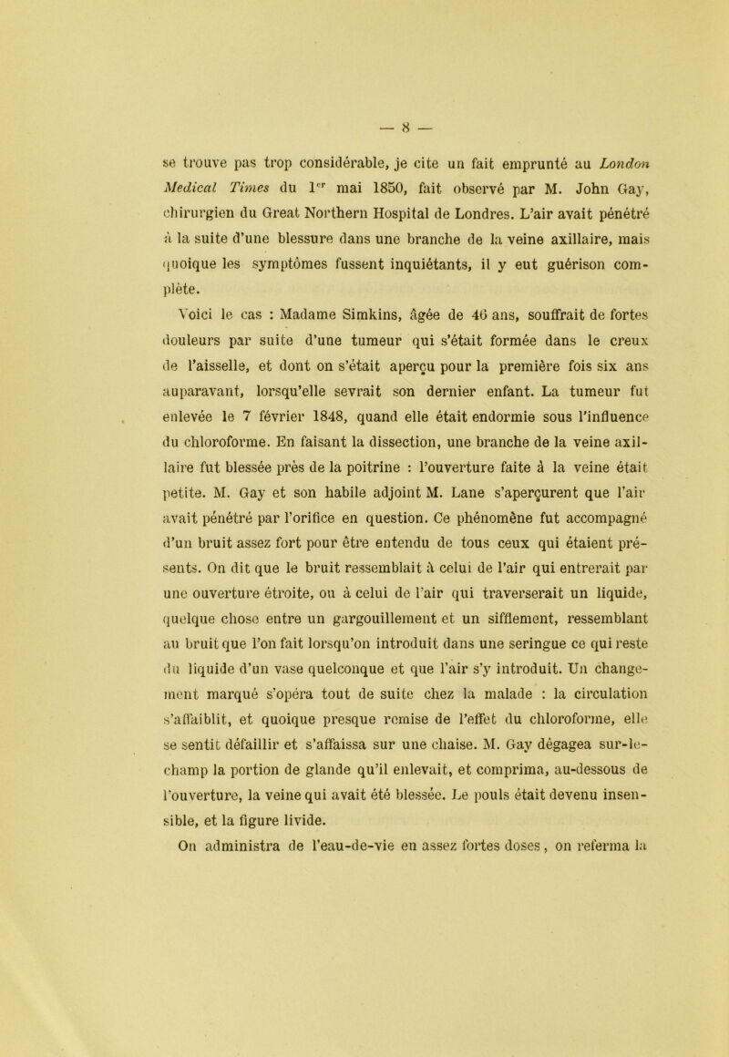 se trouve pas trop considérable, je cite un fait emprunté au London Medical Times du 1er mai 1850, fait observé par M. John Gay, chirurgien du Great Northern Hospital de Londres. L’air avait pénétré à la suite d’une blessure dans une branche de la veine axillaire, mais quoique les symptômes fussent inquiétants, il y eut guérison com- plète. Voici le cas : Madame Simkins, âgée de 40 ans, souffrait de fortes douleurs par suite d’une tumeur qui s’était formée dans le creux de l’aisselle, et dont on s’était aperçu pour la première fois six ans auparavant, lorsqu’elle sevrait son dernier enfant. La tumeur fut enlevée le 7 février 1848, quand elle était endormie sous l’influence du chloroforme. En faisant la dissection, une branche de la veine axil- laire fut blessée près de la poitrine : l’ouverture faite à la veine était petite. M. Gay et son habile adjoint M. Lane s’aperçurent que l’air avait pénétré par l’orifice en question. Ce phénomène fut accompagné d’un bruit assez fort pour être entendu de tous ceux qui étaient pré- sents. On dit que le bruit ressemblait à celui de l’air qui entrerait par une ouverture étroite, ou à celui de l’air qui traverserait un liquide, quelque chose entre un gargouillement et un sifflement, ressemblant au bruit que l’on fait lorsqu’on introduit dans une seringue ce qui reste du liquide d’un vase quelconque et que l’air s’y introduit. Un change- ment marqué s’opéra tout de suite chez la malade : la circulation s’affaiblit, et quoique presque remise de l’effet du chloroforme, elle se sentit défaillir et s’affaissa sur une chaise. M. Gay dégagea sur-le- champ la portion de glande qu’il enlevait, et comprima, au-dessous de l’ouverture, la veine qui avait été blessée. Le pouls était devenu insen- sible, et la figure livide. On administra de l’eau-de-vie en assez fortes doses, on referma la