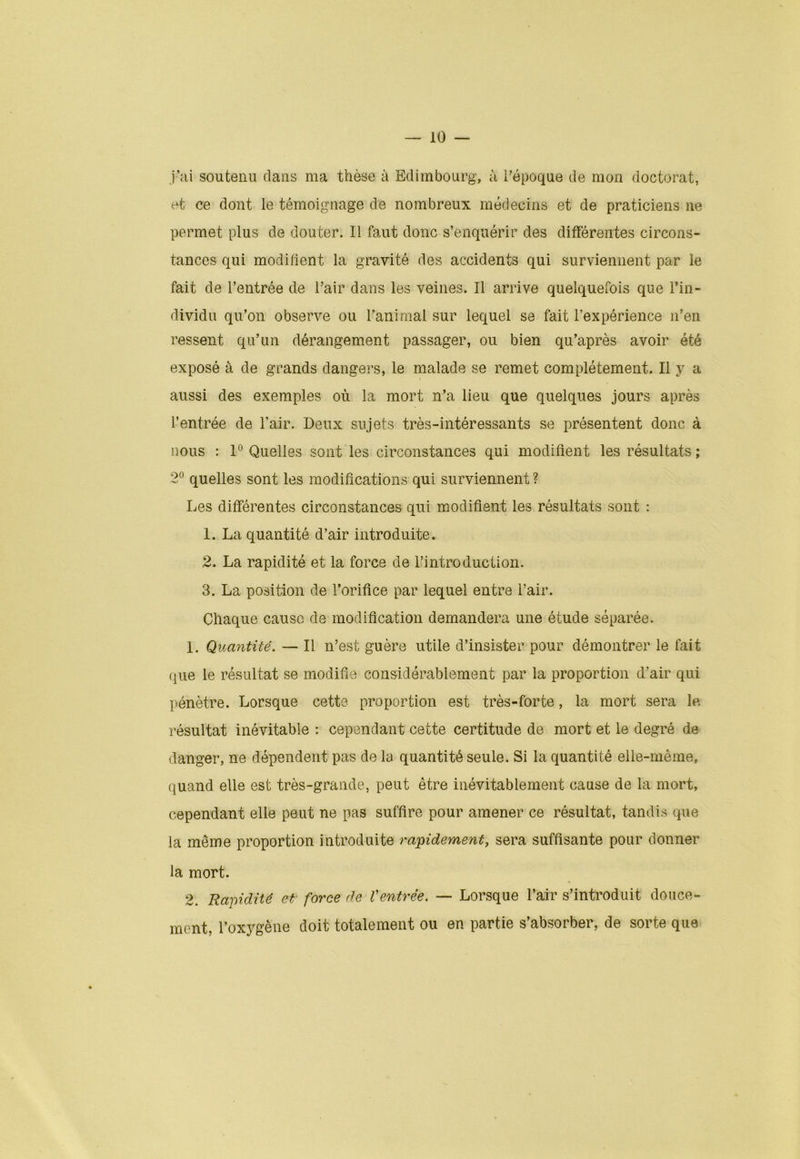 j’ai soutenu dans ma thèse à Edimbourg, à l'époque de mon doctorat, et ce dont le témoignage de nombreux médecins et de praticiens ne permet plus de douter. Il faut donc s’enquérir des différentes circons- tances qui modifient la gravité des accidents qui surviennent par le fait de l’entrée de l’air dans les veines. Il arrive quelquefois que l’in- dividu qu’on observe ou l’animal sur lequel se fait l’expérience n’en ressent qu’un dérangement passager, ou bien qu’après avoir été exposé à de grands dangers, le malade se remet complètement. Il y a aussi des exemples où la mort n’a lieu que quelques jours après l’entrée de l’air. Deux sujets très-intéressants se présentent donc à nous : 1° Quelles sont les circonstances qui modifient les résultats ; 2° quelles sont les modifications qui surviennent ? Les différentes circonstances qui modifient les résultats sont : 1. La quantité d’air introduite. 2. La rapidité et la force de l’introduction. 3. La position de l’orifice par lequel entre l’air. Chaque cause de modification demandera une étude séparée. 1. Quantité. — Il n’est guère utile d’insister pour démontrer le fait que le résultat se modifie considérablement par la proportion d’air qui pénètre. Lorsque cette proportion est très-forte, la mort sera le résultat inévitable : cependant cette certitude de mort et le degré de danger, ne dépendent pas de la quantité seule. Si la quantité elle-même, quand elle est très-grande, peut être inévitablement cause de la mort, cependant elle peut ne pas suffire pour amener ce résultat, tandis que la même proportion introduite rapidement, sera suffisante pour donner la mort. 2. Rapidité et force de Ventrée. — Lorsque l’air s’introduit douce- ment, l’oxygène doit totalement ou en partie s’absorber, de sorte que