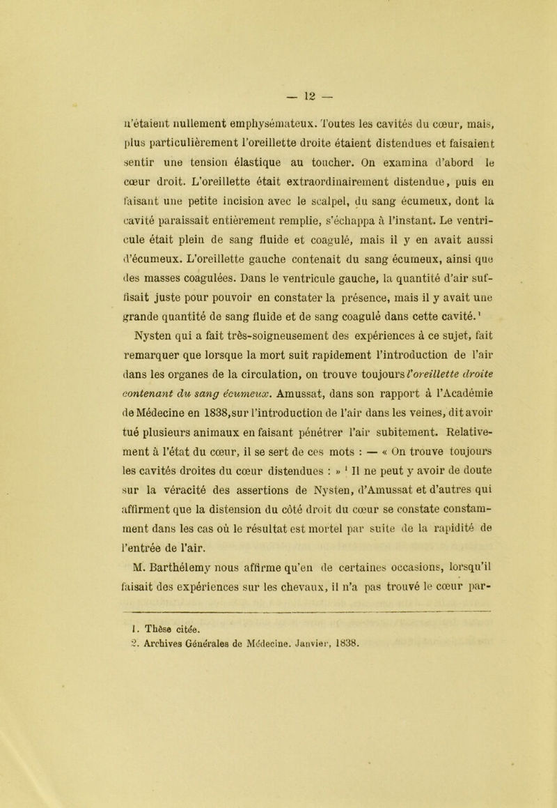 n’étaient nullement emphysémateux. Toutes les cavités du cœur, mais, plus particulièrement l’oreillette droite étaient distendues et faisaient sentir une tension élastique au toucher. On examina d’abord le cœur droit. L’oreillette était extraordinairement distendue, puis en taisant une petite incision avec le scalpel, du sang écumeux, dont la cavité paraissait entièrement remplie, s’échappa à l’instant. Le ventri- cule était plein de sang fluide et coagulé, mais il y en avait aussi d’écumeux. L’oreillette gauche contenait du sang écumeux, ainsi que des masses coagulées. Dans le ventricule gauche, la quantité d’air suf- fisait juste pour pouvoir en constater la présence, mais il y avait une grande quantité de sang fluide et de sang coagulé dans cette cavité.1 2 Nysten qui a fait très-soigneusement des expériences à ce sujet, fait remarquer que lorsque la mort suit rapidement l’introduction de l’air dans les organes de la circulation, on trouve toujours Voreillette droite contenant du sang écumeux. Amussat, dans son rapport à l’Académie de Médecine en 1838,sur l’introduction de l’air dans les veines, dit avoir tué plusieurs animaux en faisant pénétrer l’air subitement. Relative- ment à l’état du cœur, il se sert de ces mots : — « On trouve toujours les cavités droites du cœur distendues : » 1 II ne peut y avoir de doute sur la véracité des assertions de Nysten, d’Amussat et d’autres qui affirment que la distension du côté droit du cœur se constate constam- ment dans les cas où le résultat est mortel par suite de la rapidité de l’entrée de l’air. M. Barthélemy nous affirme qu’en de certaines occasions, lorsqu’il faisait des expériences sur les chevaux, il n’a pas trouvé le cœur par- 1. Thèse citée. 2. Archives Générales de Médecine. Janvier, 1838.