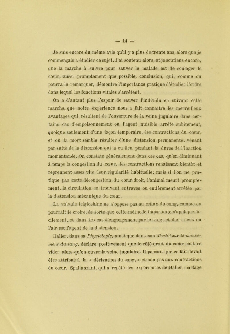 Je suis encore du même avis qu’il y a plus de trente ans, alors que je commençais à étudier ce sujet. J’ai soutenu alors, et je soutiens encore, que la marche à suivre pour sauver le malade est de soulager le cœur, aussi promptement que possible, conclusion, qui, comme on pourra le remarquer, démontre l’importance pratique d’étudier l’ordre dans lequel les fonctions vitales s’arrêtent. On a d’autant plus l’espoir de sauver l’individu en suivant cette marche, que notre expérience nous a fait connaître les merveilleux avantages qui résultent de l’ouverture de la veine jugulaire dans cer- tains cas d’empoisonnement où l’agent nuisible arrête subitement, quoique seulement d’une façon temporaire, les contractions du cœur, et où la mort semble résulter d’une distension permanente, venant par suite de la distension qui a eu lieu pendant la durée de l’inaction momentanée. On constate généralement dans ces cas, qu’en diminuant à temps la congestion du cœur, les contractions renaissent bientôt et reprennent assez vite leur régularité habituelle; mais si l'on ne pra- tique pas cette décongestion du cœur droit, l’animal meurt prompte- ment, la circulation se trouvant entravée ou entièrement arrêtée par la distension mécanique du cœur. La valvule triglochine ne s’oppose pas au reflux du sang, comme on pourrait le croire, de sorte que cette méthode importante s’applique fa- cilement, et dans les cas d’engorgement par le sang, et dans ceux où l’air est l’agent de la distension. Haller, dans sa Physiologie, ainsi que dans son Traité sur le mouve- ment du sang, déclare positivement que le côté droit du cœur peut se vider alors qu’on ouvre la veine jugulaire. Il pensait que ce fait devait être attribué à la « dérivation du sang, # et non pas aux contractions du cœur. Spallanzani, qui a répété les expériences de Haller, partage