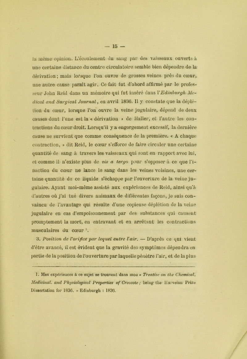 la même opinion. L’écoulement du sang par des vaisseaux ouverts à une certaine distance du centre circulatoire semble bien dépendre de la dérivation ; mais lorsque l’on ouvre de grosses veines près du cœur, une autre cause paraît agir. Ce fait fut d’abord affirmé par le profes- seur John Reid dans un mémoire qui fut inséré dans l’Edinburgh Me- dical and Surgical Journal, en avril 1836. Il y constate que la déplé- tion du cœur, lorsque l’on ouvre la veine jugulaire, dépend de deux causes dont Fune est la « dérivation » de Haller, et l’autre les con- tractions du cœur droit. Lorsqu’il y a engorgement excessif, la dernière cause ne survient que comme conséquence de la première. « A chaque contraction, » dit Reid, le cœur s’efforce de faire circuler une certaine quantité de sang à travers les vaisseaux qui sont en rapport avec lui, et comme il n’existe plus de vis a tergo pour s’opposer à ce que l’i- naction du cœur ne lance le sang dans les veines voisines, une cer- taine quantité de ce liquide s’échappe par l’ouverture de la veine ju- gulaire. Ayant moi-même assisté aux expériences de Reid, ainsi qu’à d’autres où j’ai tué divers animaux de différentes façons, je suis con- vaincu de l’avantage qui résulte d'une copieuse déplétion de la veine jugulaire en cas d’empoisonnement par des substances qui causent promptement la mort, en entravant et en arrêtant les contractions musculaires du cœur L 3. Position de Vorifice 'par lequel entre Vair. — D’après ce qui vient d’être avancé, il est évident que la gravité des symptômes dépendra en partie de la position de l’ouverture par laquelle pénètre l’air, et de la plus 1. Mes expériences à ce sujet se trouvent dans mon « Trecitise on the Chemical, Médicinal, and Physiological Properties of Créosote ; being the Harveian Prizts Dissertation for 1836. » Edinburgh : 1836.