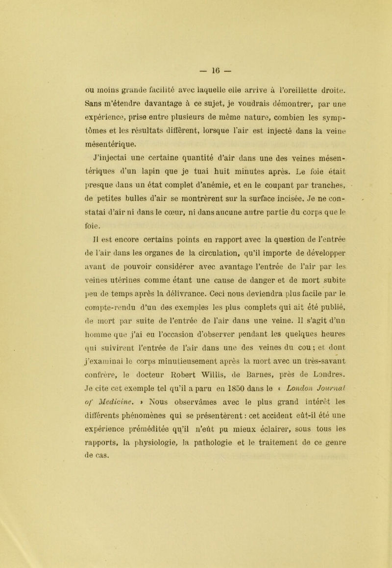 ou moins grande facilité avec laquelle elle arrive à l’oreillette droite. Sans m’étendre davantage à ce sujet, je voudrais démontrer, par une expérience, prise entre plusieurs de même nature, combien les symp- tômes et les résultats diffèrent, lorsque lair est injecté dans la veine mésentérique. J’injectai une certaine quantité d’air dans une des veines mésen- tériques d’un lapin que je tuai huit minutes après. Le foie était presque dans un état complet d’anémie, et en le coupant par tranches, de petites bulles d’air se montrèrent sur la surface incisée. Je ne con- statai d’air ni dans le cœur, ni dans aucune autre partie du corps que le foie. Il est encore certains points en rapport avec la question de l’entrée de l’air dans les organes de la circulation, qu’il importe de développer avant de pouvoir considérer avec avantage l’entrée de l’air par les veines utérines comme étant une cause de danger et de mort subite peu de temps après la délivrance. Ceci nous deviendra plus facile par le compte-rendu d’un des exemples les plus complets qui ait été publié, de mort par suite de l’entrée de l’air dans une veine. Il s’agit d’un homme que j’ai eu l'occasion d’observer pendant les quelques heures qui suivirent l’entrée de l’air dans une des veines du cou; et dont j’examinai le corps minutieusement après la mort avec un très-savant confrère, le docteur Robert Willis, de Barnes, près de Londres. Je cite cet exemple tel qu’il a paru en 1850 dans le a London Journal of Medicine. » Nous observâmes avec le plus grand intérêt les différents phénomènes qui se présentèrent : cet accident eût-il été une expérience préméditée qu’il n’eùt pu mieux éclairer, sous tous les rapports, la physiologie, la pathologie et le traitement de ce genre de cas.