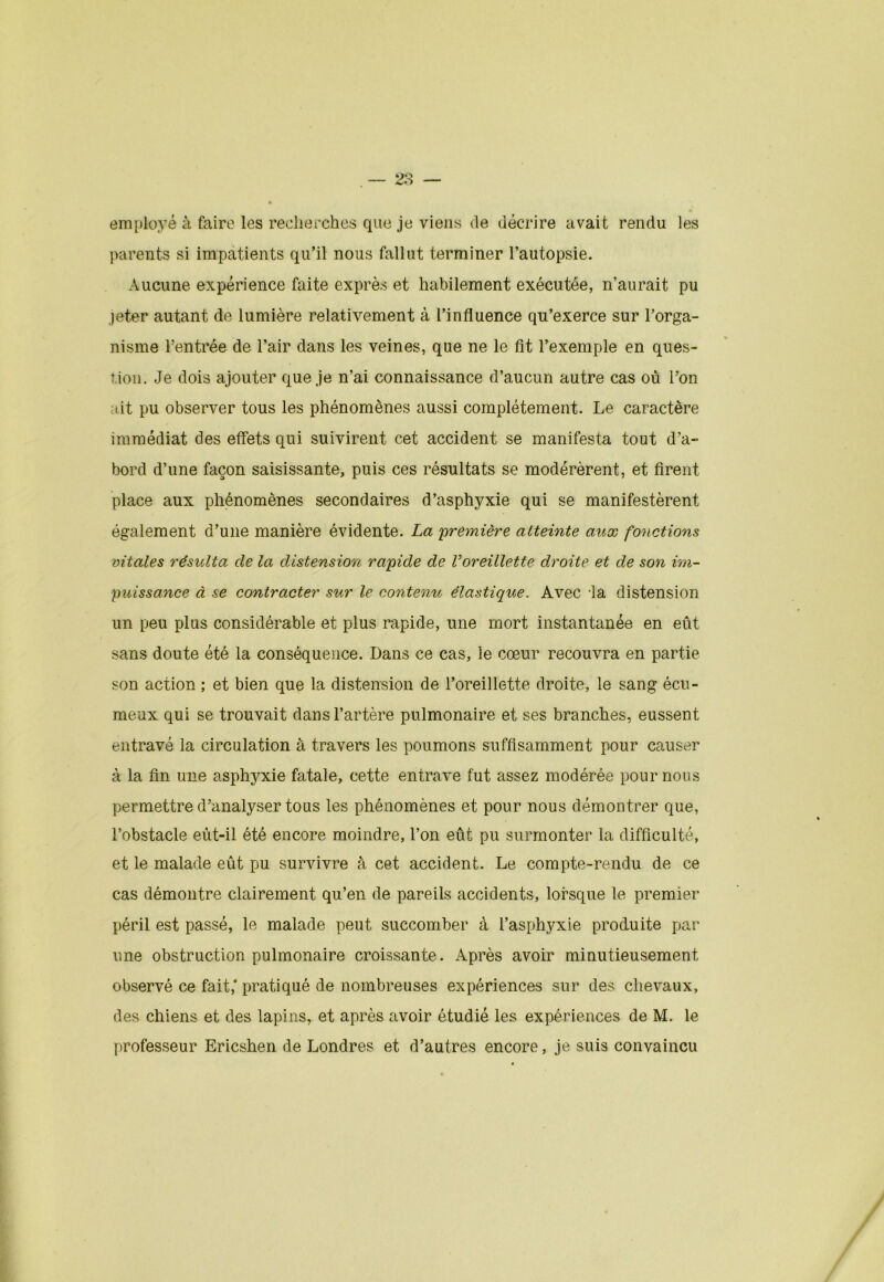 employé à faire les recherches que je viens de décrire avait rendu les parents si impatients qu’il nous fallut terminer l’autopsie. Aucune expérience faite exprès et habilement exécutée, n’aurait pu jeter autant de lumière relativement à l’influence qu’exerce sur l’orga- nisme l’entrée de l’air dans les veines, que ne le fit l’exemple en ques- tion. Je dois ajouter que je n’ai connaissance d’aucun autre cas où l’on ait pu observer tous les phénomènes aussi complètement. Le caractère immédiat des effets qui suivirent cet accident se manifesta tout d’a- bord d’une façon saisissante, puis ces résultats se modérèrent, et firent place aux phénomènes secondaires d’asphyxie qui se manifestèrent également d’une manière évidente. La 'première atteinte aux fonctions vitales résulta de la distension rapide de Voreillette droite et de son im- puissance à se contracter sur le contenu élastique. Avec -la distension un peu plus considérable et plus rapide, une mort instantanée en eût sans doute été la conséquence. Dans ce cas, le cœur recouvra en partie son action ; et bien que la distension de l’oreillette droite, le sang écu- meux qui se trouvait dans l’artère pulmonaire et ses branches, eussent entravé la circulation à travers les poumons suffisamment pour causer à la fin une asphyxie fatale, cette entrave fut assez modérée pour nous permettre d’analyser tous les phénomènes et pour nous démontrer que, l’obstacle eût-il été encore moindre, l’on eût pu surmonter la difficulté, et le malade eût pu survivre à cet accident. Le compte-rendu de ce cas démontre clairement qu’en de pareils accidents, lorsque le premier péril est passé, le malade peut succomber à l’asphyxie produite par une obstruction pulmonaire croissante. Après avoir minutieusement observé ce fait,* pratiqué de nombreuses expériences sur des chevaux, des chiens et des lapins, et après avoir étudié les expériences de M. le professeur Ericshen de Londres et d’autres encore, je suis convaincu
