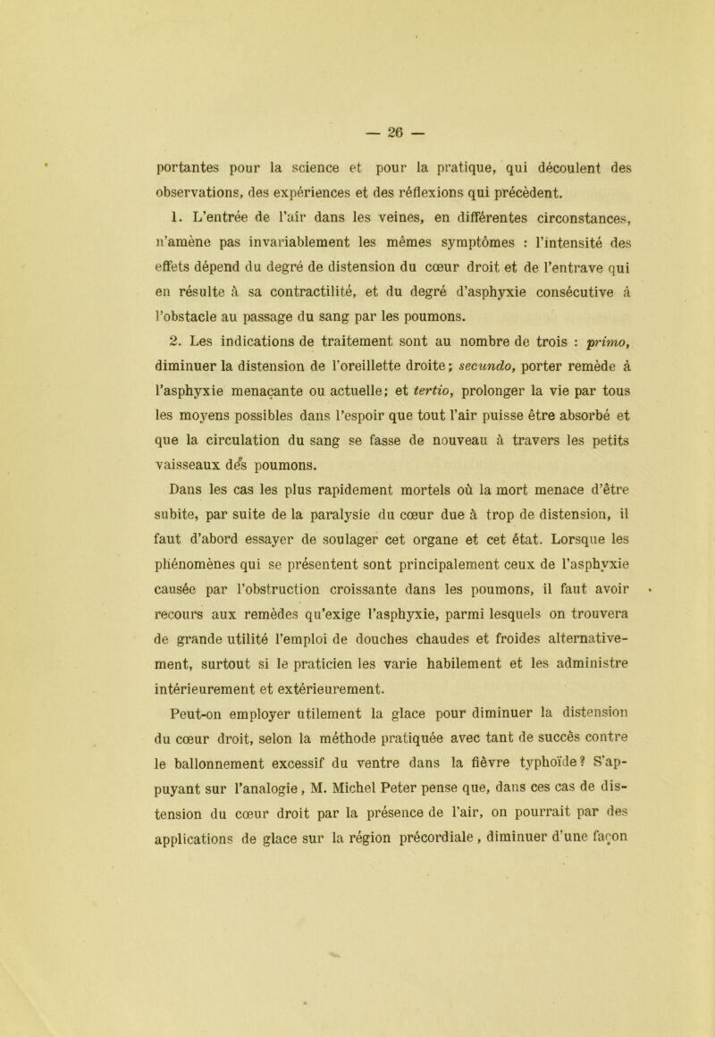 portantes pour la science et pour la pratique, qui découlent des observations, des expériences et des réflexions qui précèdent. 1. L’entrée de l’air dans les veines, en differentes circonstances, n’amène pas invariablement les mêmes symptômes : l’intensité des effets dépend du degré de distension du cœur droit et de l’entrave qui en résulte à sa contractilité, et du degré d’asphyxie consécutive à l’obstacle au passage du sang par les poumons. 2. Les indications de traitement sont au nombre de trois : primo, diminuer la distension de l’oreillette droite ; secundo, porter remède à l’asphyxie menaçante ou actuelle; et tertio, prolonger la vie par tous les moyens possibles dans l’espoir que tout l’air puisse être absorbé et que la circulation du sang se fasse de nouveau à travers les petits vaisseaux des poumons. Dans les cas les plus rapidement mortels où la mort menace d’être subite, par suite de la paralysie du cœur due à trop de distension, il faut d’abord essayer de soulager cet organe et cet état. Lorsque les phénomènes qui se présentent sont principalement ceux de l’asphyxie causée par l’obstruction croissante dans les poumons, il faut avoir recours aux remèdes qu’exige l’asphyxie, parmi lesquels on trouvera de grande utilité l’emploi de douches chaudes et froides alternative- ment, surtout si le praticien les varie habilement et les administre intérieurement et extérieurement. Peut-on employer utilement la glace pour diminuer la distension du cœur droit, selon la méthode pratiquée avec tant de succès contre le ballonnement excessif du ventre dans la fièvre typhoïde ? S'ap- puyant sur l’analogie, M. Michel Peter pense que, dans ces cas de dis- tension du cœur droit par la présence de l’air, on pourrait par des applications de glace sur la région précordiale , diminuer d’une façon