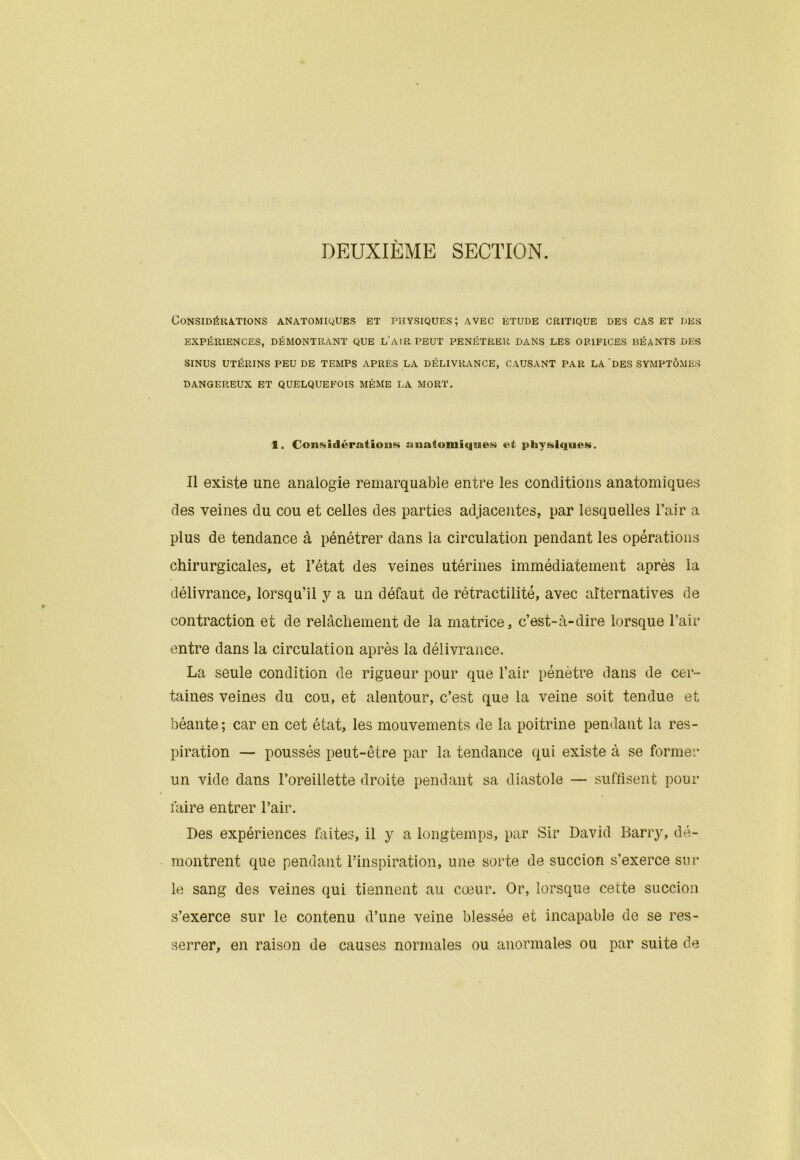 DEUXIÈME SECTION. Considérations anatomiques et physiques; avec etude critique des cas et des EXPÉRIENCES, DÉMONTRANT QUE L’AIR PEUT PENETRER DANS LES ORIFICES BÉANTS DES SINUS UTÉRINS PEU DE TEMPS APRÈS LA DÉLIVRANCE, CAUSANT PAR LA‘DES SYMPTÔMES DANGEREUX ET QUELQUEFOIS MÊME LA MORT. 1. Considérations anatomiijnes et, physiques. Il existe une analogie remarquable entre les conditions anatomiques des veines du cou et celles des parties adjacentes, par lesquelles l’air a plus de tendance à pénétrer dans la circulation pendant les opérations chirurgicales, et l’état des veines utérines immédiatement après la délivrance, lorsqu’il y a un défaut de rétractilité, avec alternatives de contraction et de relâchement de la matrice, c’est-à-dire lorsque l’air entre dans la circulation après la délivrance. La seule condition de rigueur pour que l’air pénètre dans de cer- taines veines du cou, et alentour, c’est que la veine soit tendue et béante; car en cet état, les mouvements de la poitrine pendant la res- piration — poussés peut-être par la tendance qui existe à se former un vide dans l’oreillette droite pendant sa diastole — suffisent pour faire entrer l’air. Des expériences faites, il y a longtemps, par Sir David Barry, dé- montrent que pendant l’inspiration, une sorte de succion s’exerce sur le sang des veines qui tiennent au cœur. Or, lorsque cette succion s’exerce sur le contenu d’une veine blessée et incapable de se res- serrer, en raison de causes normales ou anormales ou par suite de