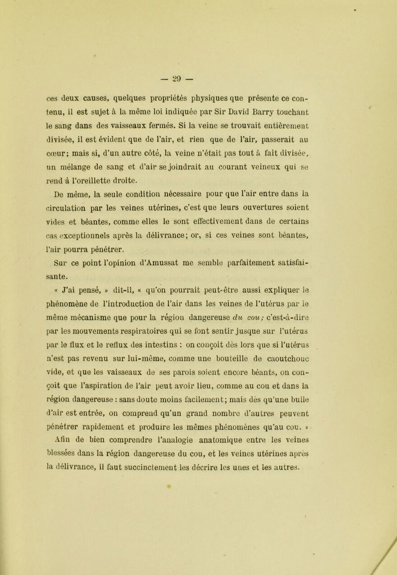 ces deux causes, quelques propriétés physiques que présente ce con- tenu, il est sujet à la même loi indiquée par Sir David Barry touchant le sang dans des vaisseaux fermés. Si la veine se trouvait entièrement divisée, il est évident que de l’air, et rien que de l’air, passerait au cœur; mais si, d’un autre côté, la veine n’était pas tout à fait divisée, un mélange de sang et d’air se joindrait au courant veineux qui se rend à l’oreillette droite. De même, la seule condition nécessaire pour que l’air entre dans la circulation par les veines utérines, c’est que leurs ouvertures soient vides et béantes, comme elles le sont effectivement dans de certains cas exceptionnels après la délivrance; or, si ces veines sont béantes, l’air pourra pénétrer. Sur ce point l’opinion d’Amussat me semble parfaitement satisfai- sante. « J’ai pensé, » dit-il, « qu’on pourrait peut-être aussi expliquer le phénomène de l’introduction de l’air dans les veines de l’utérus par le même mécanisme que pour la région dangereuse^ cou: c’est-à-dire par les mouvements respiratoires qui se font sentir jusque sur l’utérus par le flux et le reflux des intestins : on conçoit dès lors que si l’utérus n’est pas revenu sur lui-même, comme une bouteille de caoutchouc vide, et que les vaisseaux de ses parois soient encore béants, on con- çoit que l’aspiration de l’air peut avoir lieu, comme au cou et dans la région dangereuse : sans doute moins facilement; mais dès qu’une bulle d’air est entrée, on comprend qu’un grand nombre d’autres peuvent pénétrer rapidement et produire les mêmes phénomènes qu’au cou. » Afin de bien comprendre l’analogie anatomique entre les veines blessées dans la région dangereuse du cou, et les veines utérines après la délivrance, il faut succinctement les décrire les unes et les autres.