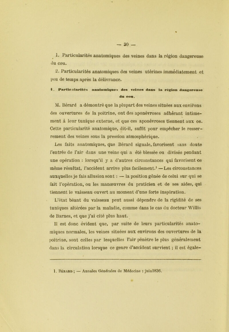 % 1. Particularités anatomiques des veines dans la région dangereuse du cou. 2. Particularités anatomiques des veines utérines immédiatement et peu de temps après la délivrance. i. Parücularités anatomiques des veines dans la région dangereuse du cou. M. Bérard a démontré que la plupart des veines situées aux environs des ouvertures de la poitrine, ont des aponévroses adhérant intime- ment à leur tunique externe, et que ces aponévroses tiennent aux os. Cette particularité anatomique, dit-il, suffit pour empêcher le resser- rement des veines sous la pression atmosphérique. Les faits anatomiques, que Bérard signale, favorisent sans doute l’entrée de l’air dans une veine qui a été blessée ou divisée pendant une opération : lorsqu’il y a d’autres circonstances qui favorisent ce même résultat, l’accident arrive plus facilement.1 —Les circonstances auxquelles je fais allusion sont : — la position gênée de celui sur qui se fait l’opération, ou les manœuvres du praticien et de ses aides, qui tiennent le vaisseau ouvert au moment d’une forte inspiration. L’état béant du vaisseau peut aussi dépendre de la rigidité de ses tuniques altérées par la maladie, comme dans le cas du docteur Willis de Barnes, et que j’ai cité plus haut. Il est donc évident que, par suite de leurs particularités anato- miques normales, les veines situées aux environs des ouvertures de la poitrine, sont celles par lesquelles l’air pénètre le plus généralement dans la circulation lorsque ce genre d’accident survient ; il est égale- 1. Bérard ; Annales Générales de Médecine : juinl836.