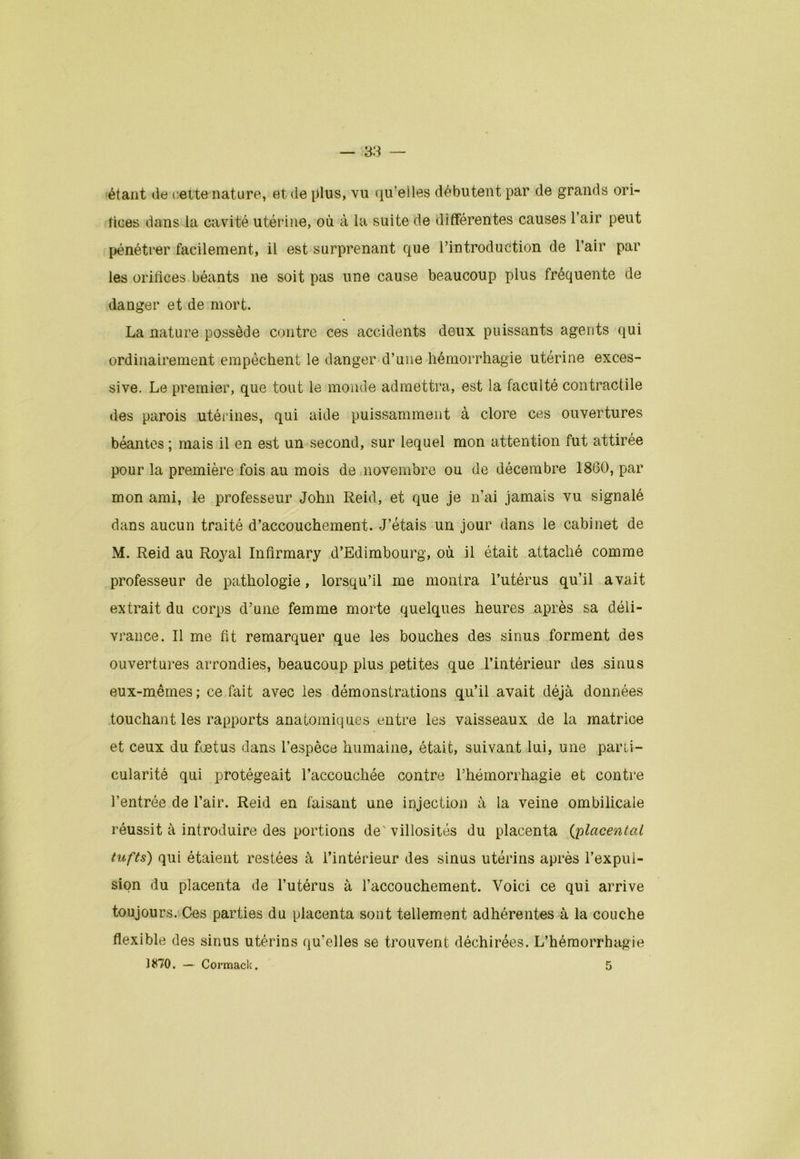 étant de cette nature, et de plus, vu qu’elles débutent par de grands ori- fices dans la cavité utérine, où à la suite de différentes causes l’air peut pénétrer facilement, il est surprenant que l’introduction de l’air par les orifices béants ne soit pas une cause beaucoup plus fréquente de danger et de mort. La nature possède contre ces accidents deux puissants agents qui ordinairement empêchent le danger d’une hémorrhagie utérine exces- sive. Le premier, que tout le monde admettra, est la faculté contractile des parois utérines, qui aide puissamment à clore ces ouvertures béantes ; mais il en est un second, sur lequel mon attention fut attirée pour la première fois au mois de novembre ou de décembre 1860, par mon ami, le professeur John Reid, et que je n’ai jamais vu signalé dans aucun traité d’accouchement. J’étais un jour dans le cabinet de M. Reid au Roj^al Infîrmary d’Edimbourg, où il était attaché comme professeur de pathologie, lorsqu’il rne montra l’utérus qu’il avait extrait du corps d’une femme morte quelques heures après sa déli- vrance. Il me fit remarquer que les bouches des sinus forment des ouvertures arrondies, beaucoup plus petites que l’intérieur des sinus eux-mêmes ; ce fait avec les démonstrations qu’il avait déjà données touchant les rapports anatomiques entre les vaisseaux de la matrice et ceux du foetus dans l’espèce humaine, était, suivant lui, une parti- cularité qui protégeait l’accouchée contre l’hémorrhagie et contre l’entrée de l’air. Reid en faisant une injection à la veine ombilicale réussit à introduire des portions de' villosités du placenta (;placent al tufts) qui étaient restées à l’intérieur des sinus utérins après l’expul- sion du placenta de l’utérus à l’accouchement. Voici ce qui arrive toujours. Ces parties du placenta sont tellement adhérentes à la couche flexible des sinus utérins qu’elles se trouvent déchirées. L’hémorrhagie 1870. — Cormack.