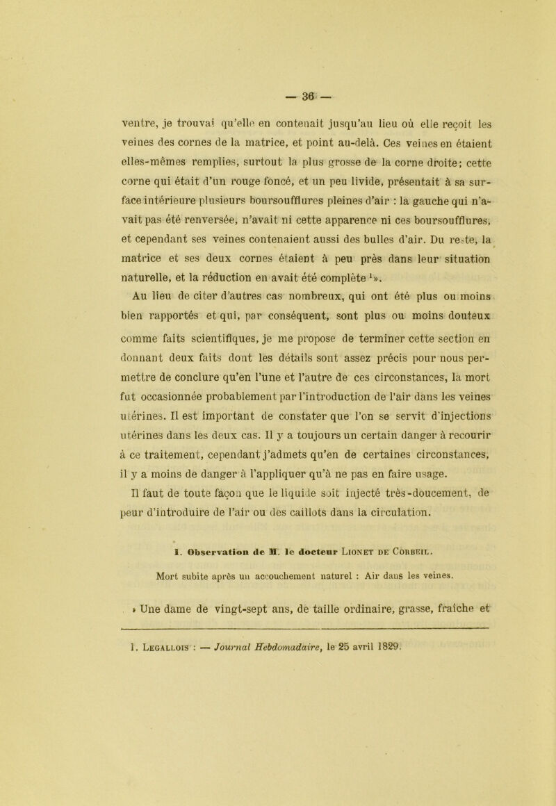 ventre, je trouvai qu’elle en contenait jusqu’au lieu où elle reçoit les veines des cornes de la matrice, et point au-delà. Ces veines en étaient elles-mêmes remplies, surtout la plus grosse de la corne droite; cette corne qui était d’un rouge foncé, et un peu livide, présentait à sa sur- face intérieure plusieurs boursouffiures pleines d’air : la gauche qui n’a- vait pas été renversée, n’avait ni cette apparence ni ces boursouffiures, et cependant ses veines contenaient aussi des bulles d’air. Du re>te, la matrice et ses deux cornes étaient à peu près dans leur situation naturelle, et la réduction en avait été complète *». Au lieu de citer d’autres cas nombreux, qui ont été plus ou moins bien rapportés et qui, par conséquent, sont plus ou moins douteux comme faits scientifiques, je me propose de terminer cette section en donnant deux faits dont les détails sont assez précis pour nous per- mettre de conclure qu’en l’une et l’autre de ces circonstances, la mort fut occasionnée probablement par l’introduction de l’air dans les veines utérines. Il est important de constater que l’on se servit d'injections utérines dans les deux cas. Il y a toujours un certain danger à recourir à ce traitement, cependant j’admets qu’en de certaines circonstances, il y a moins de danger à l’appliquer qu’à ne pas en faire usage. Il faut de toute façon que le liquide soit injecté très-doucement, de peur d’introduire de l’air ou des caillots dans la circulation. 1. Observation de ML le docteur LiONET DE Corbeil. Mort subite après un accouchement naturel : Air dans les veines. » Une dame de vingt-sept ans, de taille ordinaire, grasse, fraîche et 1. Legallois : Journal Hebdomadaire, le 25 avril 1829.