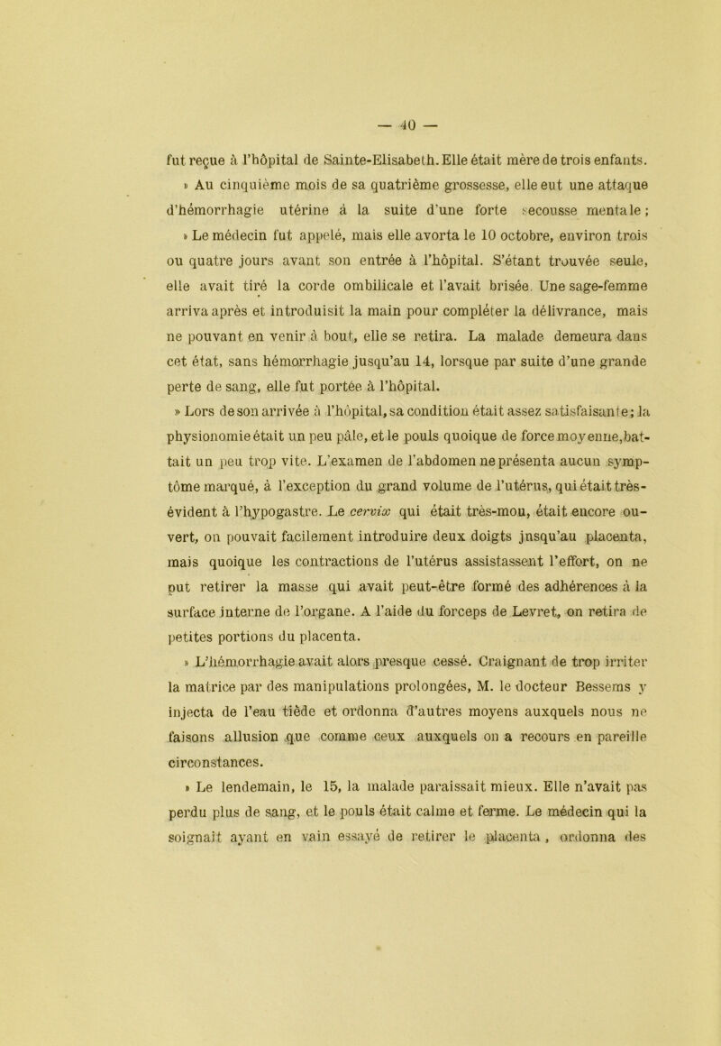 fut reçue à l’hôpital de Sainte-Elisabeth. Elle était mère de trois enfants. » Au cinquième mois de sa quatrième grossesse, elle eut une attaque d’hémorrhagie utérine à la suite d’une forte secousse mentale; i» Le médecin fut appelé, mais elle avorta le 10 octobre, environ trois ou quatre jours avant son entrée à l’hôpital. S’étant trouvée seule, elle avait tiré la corde ombilicale et l’avait brisée. Une sage-femme » arriva après et introduisit la main pour compléter la délivrance, mais ne pouvant en venir à bout, elle se retira. La malade demeura dans cet état, sans hémorrhagie jusqu’au 14, lorsque par suite d’une grande perte de sang, elle fut portée à l’hôpital. » Lors de son arrivée à l’hôpital, sa condition était assez satisfaisante; la physionomie était un peu pâle, et le pouls quoique de force moyenne,bat- tait un peu trop vite. L’examen de l’abdomen ne présenta aucun symp- tôme marqué, à l’exception du grand volume de l’utérus, qui était très- évident à Thypogastre. Le cervix qui était très-mou, était encore ou- vert, on pouvait facilement introduire deux doigts jusqu’au placenta, mais quoique les contractions de l’utérus assistassent l’effort, on ne put retirer la masse qui avait peut-être formé des adhérences à la surface interne de l’organe. A l’aide du forceps de Levret, on retira de petites portions du placenta. » L’hémorrhagie avait alors presque cessé. Craignant de trop irriter la matrice par des manipulations prolongées, M. le docteur Bessems y injecta de l’eau tiède et ordonna d’autres moyens auxquels nous ne faisons allusion que comme ceux auxquels on a recours en pareille circonstances. » Le lendemain, le 15, la malade paraissait mieux. Elle n’avait pas perdu plus de sang, et le pouls était calme et ferme. Le médecin qui la soignait ayant en vain essayé de retirer le placenta, ordonna des