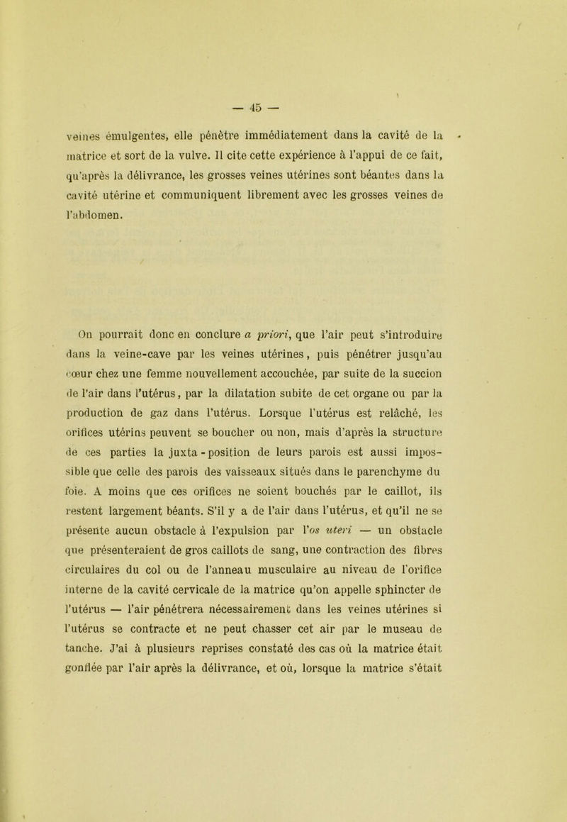 veines émulgentes, elle pénètre immédiatement dans la cavité de la * matrice et sort de la vulve. Il cite cette expérience à l’appui de ce fait, qu’après la délivrance, les grosses veines utérines sont béantes dans la cavité utérine et communiquent librement avec les grosses veines de l’abdomen. On pourrait donc en conclure a priori, que l’air peut s’introduire dans la veine-cave par les veines utérines, puis pénétrer jusqu’au cœur chez une femme nouvellement accouchée, par suite de la succion de l’air dans l’utérus, par la dilatation subite de cet organe ou par la production de gaz dans l’utérus. Lorsque l’utérus est relâché, les orifices utérins peuvent se bouclier ou non, mais d’après la structure de ces parties la juxta - position de leurs parois est aussi impos- sible que celle des parois des vaisseaux situés dans le parenchyme du foie. A moins que ces orifices ne soient bouchés par le caillot, ils restent largement béants. S’il y a de l’air dans l’utérus, et qu’il ne se présente aucun obstacle à l’expulsion par l’os uteri — un obstacle que présenteraient de gros caillots de sang, une contraction des fibres circulaires du col ou de l’anneau musculaire au niveau de l'orifice interne de la cavité cervicale de la matrice qu’on appelle sphincter de l’utérus — l’air pénétrera nécessairement dans les veines utérines si l’utérus se contracte et ne peut chasser cet air par le museau de tanche. J’ai à plusieurs reprises constaté des cas où la matrice était gonflée par l’air après la délivrance, et où, lorsque la matrice s’était