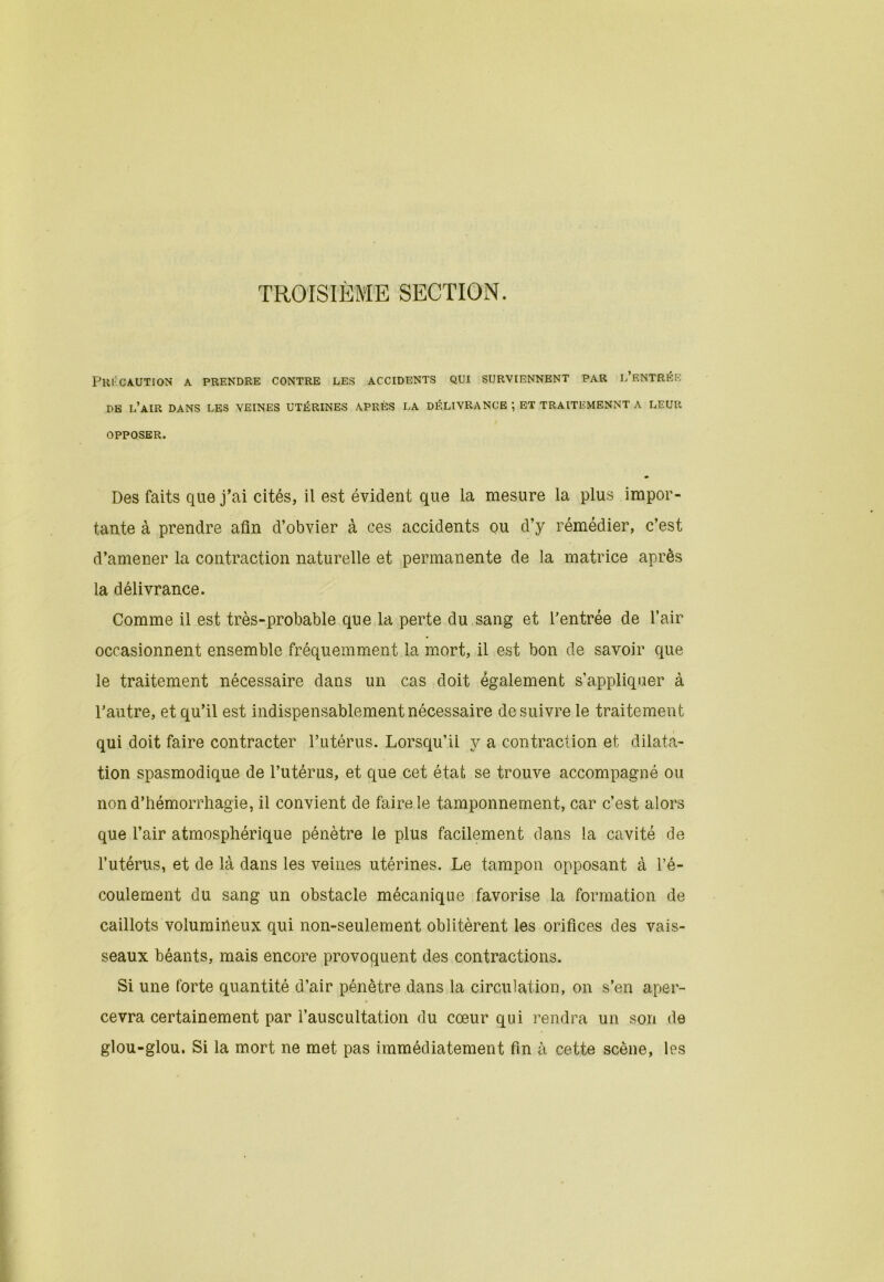 TROISIÈME SECTION. Précaution a prendre contre les accidents qui surviennent par l’entrée DE l’air DANS LES VEINES UTÉRINES APRÈS LA DÉLIVRANCE ; ET TRAITEMENNT A LEUR OPPOSER. » Des faits que j’ai cités, il est évident que la mesure la plus impor- tante à prendre afin d’obvier à ces accidents ou d’y rémédier, c’est d’amener la contraction naturelle et permanente de la matrice après la délivrance. Comme il est très-probable que la perte du sang et l’entrée de l’air occasionnent ensemble fréquemment la mort, il est bon de savoir que le traitement nécessaire dans un cas doit également s’appliquer à l’autre, et qu’il est indispensablement nécessaire de suivre le traitement qui doit faire contracter l’utérus. Lorsqu’il y a contraction et dilata- tion spasmodique de l’utérus, et que cet état se trouve accompagné ou non d’hémorrhagie, il convient de faire le tamponnement, car c’est alors que l’air atmosphérique pénètre le plus facilement dans la cavité de l’utérus, et de là dans les veines utérines. Le tampon opposant à l’é- coulement du sang un obstacle mécanique favorise la formation de caillots volumineux qui non-seulement oblitèrent les orifices des vais- seaux béants, mais encore provoquent des contractions. Si une forte quantité d’air pénètre dans la circulation, on s’en aper- cevra certainement par l’auscultation du cœur qui rendra un son de glou-glou. Si la mort ne met pas immédiatement fin à cette scène, les