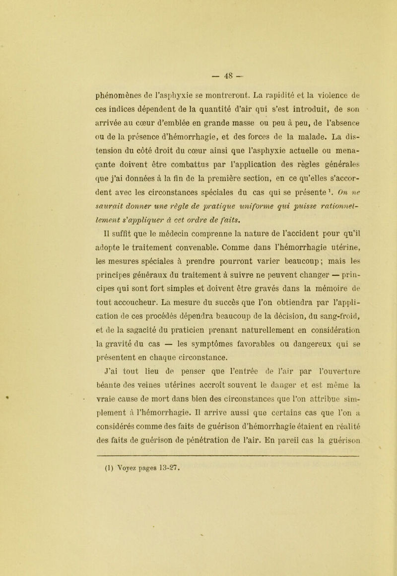 phénomènes de l’asphyxie se montreront. La rapidité et la violence de ces indices dépendent de la quantité d’air qui s’est introduit, de son arrivée au cœur d’emblée en grande masse ou peu à peu, de l’absence ou de la présence d’hémorrhagie, et des forces de la malade. La dis- tension du côté droit du cœur ainsi que l’asphyxie actuelle ou mena- çante doivent être combattus par l’application des règles générales que j’ai données à la fin de la première section, en ce qu’elles s’accor- dent avec les circonstances spéciales du cas qui se présente1. On ne saurait donner une règle de pratique uniforme qui puisse rationnel- lement s'appliquer à cet ordre de faits. Il suffit que le médecin comprenne la nature de l’accident pour qu’il adopte le traitement convenable. Comme dans l’hémorrhagie utérine, les mesures spéciales à prendre pourront varier beaucoup ; mais les principes généraux du traitement à suivre ne peuvent changer — prin- cipes qui sont fort simples et doivent être gravés dans la mémoire de tout accoucheur. La mesure du succès que l’on obtiendra par l’appli- cation de ces procédés dépendra beaucoup de la décision, du sang-froid, et de la sagacité du praticien prenant naturellement en considération la gravité du cas — les symptômes favorables ou dangereux qui se présentent en chaque circonstance. J’ai tout lieu de penser que l’entrée de l’air par l'ouverture béante des veines utérines accroît souvent le danger et est même la vraie cause de mort dans bien des circonstances que l’on attribue sim- plement à l’hémorrhagie. Il arrive aussi que certains cas que l’on a considérés comme des faits de guérison d’hémorrhagie étaient en réalité des faits de guérison de pénétration de l’air. En pareil cas la guérison (1) Voyez pages 13-27.