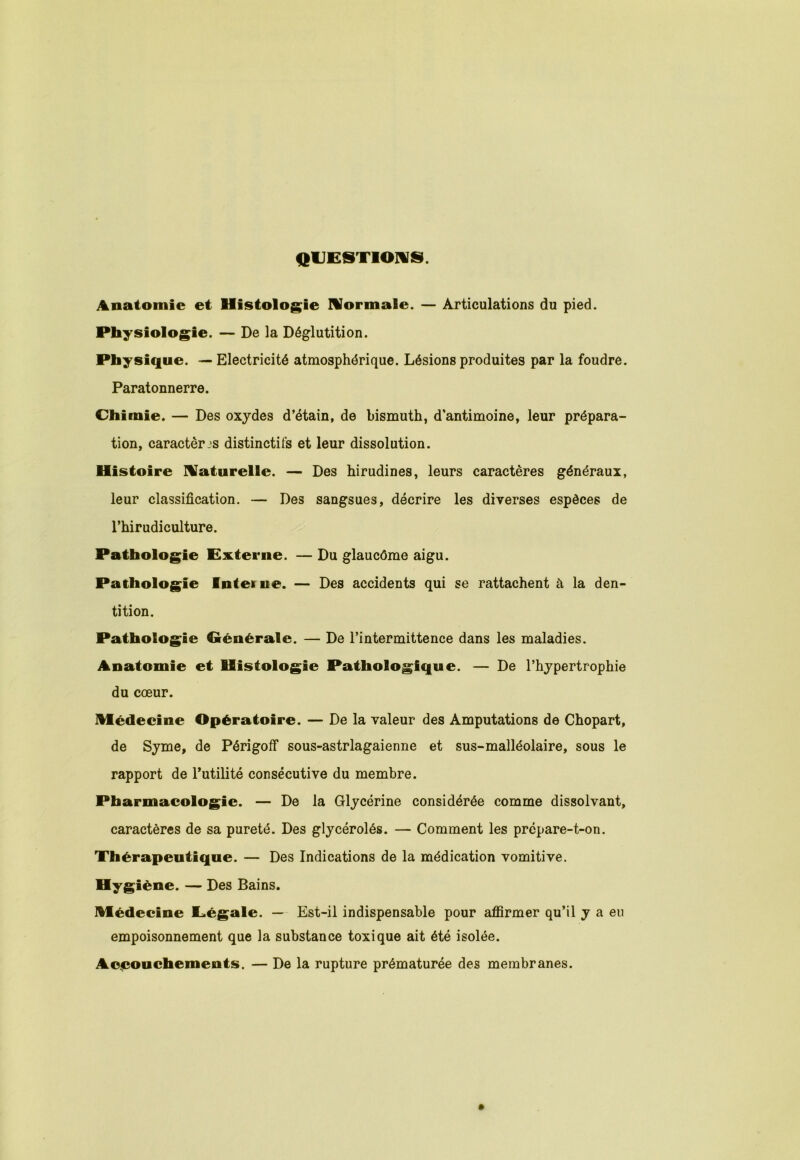 QUESTIONS. Anatomie et Histologie Normale. — Articulations du pied. Physiologie. — De la Déglutition. Physique. — Electricité atmosphérique. Lésions produites par la foudre. Paratonnerre. Chimie. — Des oxydes d’étain, de bismuth, d’antimoine, leur prépara- tion, caractères distinctifs et leur dissolution. Histoire Naturelle. — Des hirudines, leurs caractères généraux, leur classification. — Des sangsues, décrire les diverses espèces de l’hirudiculture. Pathologie Externe. — Du glaucôme aigu. Pathologie Intel ne. — Des accidents qui se rattachent à la den- tition. Pathologie Générale. — De l’intermittence dans les maladies. Anatomie et Histologie Pathologique. — De l’hypertrophie du cœur. médecine Opératoire. — De la valeur des Amputations de Chopart, de Syme, de PérigofF sous-astrlagaienne et sus-malléolaire, sous le rapport de Futilité consécutive du membre. Pharmacologie. — De la Glycérine considérée comme dissolvant, caractères de sa pureté. Des glycérolés. — Comment les prépare-t-on. Thérapeutique. — Des Indications de la médication vomitive. Hygiène. — Des Bains. médecine Légale. — Est-il indispensable pour affirmer qu’il y a eu empoisonnement que la substance toxique ait été isolée. Accouchements. — De la rupture prématurée des membranes.