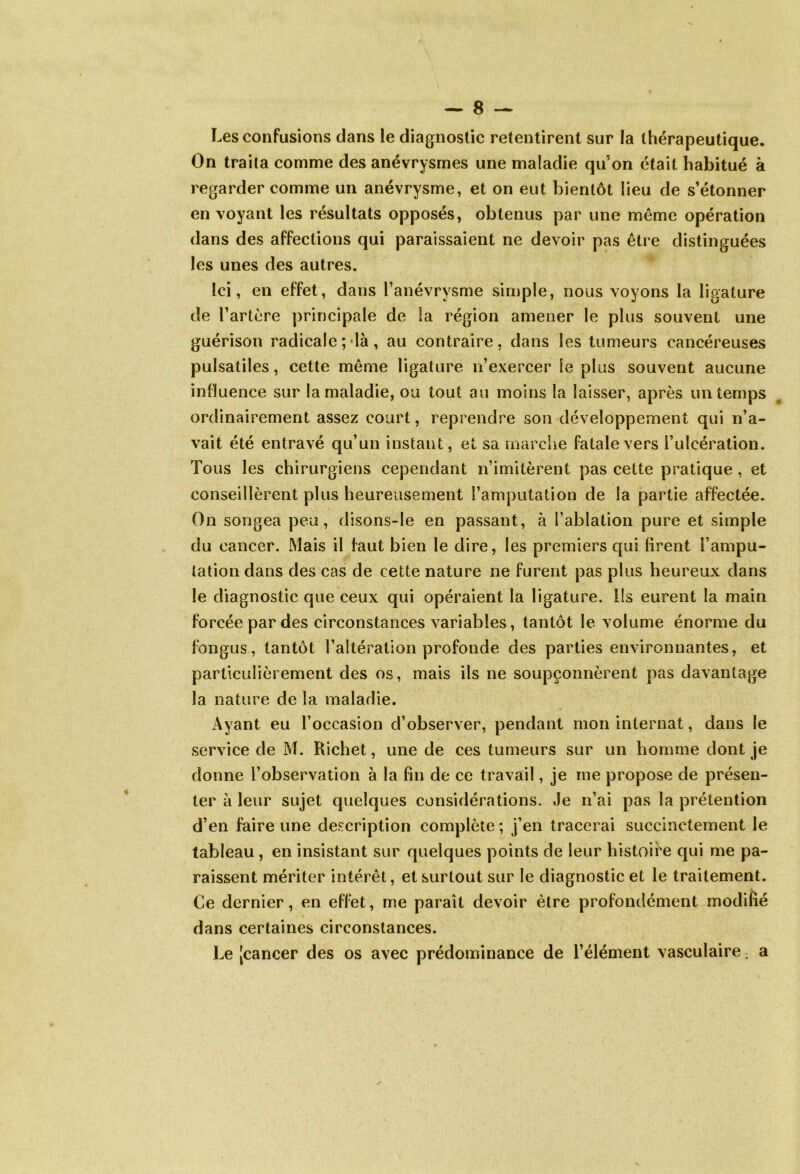 Les confusions dans le diagnostic retentirent sur la thérapeutique. On traita comme des anévrysmes une maladie qu'on était habitué à regarder comme un anévrysme, et on eut bientôt lieu de s’étonner envoyant les résultats opposés, obtenus par une même opération dans des affections qui paraissaient ne devoir pas être distinguées les unes des autres. Ici, en effet, dans l’anévrysme simple, nous voyons la ligature de l’artère principale de îa région amener le plus souvent une guérison radicale ;*là, au contraire, dans les tumeurs cancéreuses pulsatiles, cette même ligature n’exercer le plus souvent aucune influence sur la maladie, ou tout au moins la laisser, après un temps ordinairement assez court, reprendre son développement qui n’a- vait été entravé qu’un instant, et sa marche fatale vers l’ulcération. Tous les chirurgiens cependant n’imitèrent pas cette pratique , et conseillèrent plus heureusement l’amputation de la partie affectée. On songea peu, disons-le en passant, à l’ablation pure et simple du cancer. Mais il faut bien le dire, les premiers qui lirent l’ampu- tation dans des cas de cette nature ne furent pas plus heureux dans le diagnostic que ceux qui opéraient la ligature. Ils eurent la main forcée par des circonstances variables, tantôt le volume énorme du fongus, tantôt l’altération profonde des parties environnantes, et particulièrement des os, mais ils ne soupçonnèrent pas davantage îa nature de la maladie. Ayant eu l’occasion d’observer, pendant mon internat, dans le service de M. Richet, une de ces tumeurs sur un homme dont je donne l’observation à la fin de ce travail, je me propose de présen- ter à leur sujet quelques considérations. Je n’ai pas la prétention d’en faire une description complète ; j’en tracerai succinctement le tableau , en insistant sur quelques points de leur histoire qui me pa- raissent mériter intérêt, et surtout sur le diagnostic et le traitement. Ce dernier, en effet, me paraît devoir être profondément modifié dans certaines circonstances. Le [cancer des os avec prédominance de l’élément vasculaire. a