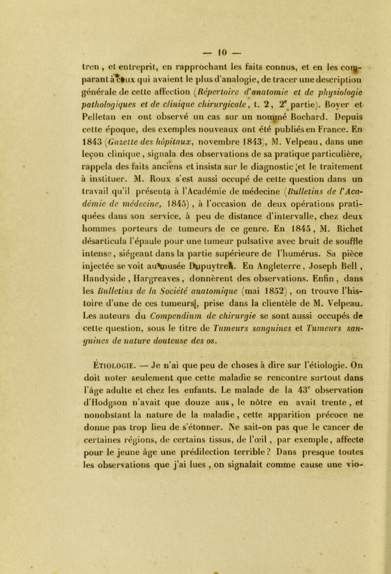 (0 — tren , et entreprit, en rapprochant les faits connus, et en les com- parant à cfcux qui avaient le plus d’analogie, de tracer une description générale de cette affection (Répertoire ci*anatomie et de physiologie pathologiques et de clinique chirurgicale, t. 2, 2e partie). Boyer et Pelletan en ont observé un cas sur un nommé Bochard. Depuis cette époque, des exemples nouveaux ont été publiés en France. En 1843 (Gazette des hôpitaux, novembre 1843), M. Velpeau, dans une leçon clinique , signala des observations de sa pratique particulière, rappela des faits anciens et insista sur le diagnostic ^et le traitement à instituer. M. Roux s’est aussi occupé de cette question dans un travail qu’il présenta à l’Académie de médecine [Bulletins de l’Aca- démie de médecine, 1845) , à l’occasion de deux opérations prati- quées dans son service, à peu de distance d’intervalle, chez deux hommes porteurs de tumeurs de ce genre. En 1845, M. Richet désarticula l’épaule pour une tumeur pulsative avec bruit de souffle intense, siégeant dans la partie supérieure de l’humérus. Sa pièce injectée se voit auHnusée Dupuytrefc. En Angleterre, Joseph Bell , Handyside , Hargreaves, donnèrent des observations. Enfin , dans les Bulletins de la Société anatomique (mai 1852), on trouve l’his- toire d’une de ces tumeursf, prise dans la clientèle de M. Velpeau. Les auteurs du Compendium de chirurgie se sont aussi occupés de cette question, sous le titre de Tumeurs sanguines et Tumeurs san- guines de nature douteuse des os. Étiologie. — Je n’ai que peu de choses à dire sur l’étiologie. On doit noter seulement que cette maladie se rencontre surtout dans l’âge adulte et chez les enfants. Le malade de la 43e observation d’Hodgson n’avait que douze ans, le nôtre en avait trente, et nonobstant la nature de la maladie, cette apparition précoce ne donne pas trop lieu de s’étonner. Ne sait-on pas que le cancer de certaines régions, de certains tissus, de l’œil, par exemple, affecte pour le jeune âge une prédilection terrible ? Dans presque toutes les observations que j’ai lues , on signalait comme cause une vio-