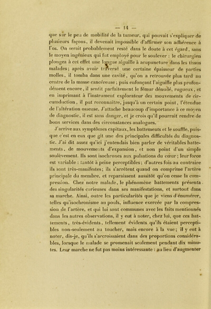que sur le peu de mobilité de la tumeur, qui pouvait s’expliquer de plusieurs façons, il devenait impossible d’affirmer son adhérence à l’os. On serait probablement resté dans le doute à cet égard, sans le moyen ingénieux qui fut employé pour le soulever : le chirurgien plongea à cet effet une longue aiguille à acupuncture dans les tissus malades; après avoir traversé une certaine épaisseur de parties molles, il tomba dans une cavité, qu’on a retrouvée plus tard au centre de la masse cancéreuse ; puis enfonçant l’aiguille plus profon- dément encore, il sentit parfaitement le fémur dénudé, rugueux, et en imprimant à l’instrument explorateur des mouvements de cir- cumduction, il put reconnaître, jusqu’à un certain point, l’étendue de [ altération osseuse. J’attache beaucoup d’importance à ce moyen de diagnostic, il est sans danger, et je crois qu’il pourrait rendre de bons services dans des circonstances analogues. J’arrive aux symptômes capitaux, les battements et le souffle, puis- que c est en eux que gît une des principales difficultés du diagnos- tic. J’ai dit assez qu’ici j’entendais bien parler de véritables batte- ments, de mouvements d’expansion, et non point d’un simple soulèvement. Ils sont isochrones aux pulsations du cœur; leur force est variable : tantôt à peine perceptibles; d’autres fois au contraire ils sont très-manifestes; ils s’arrêtent quand on comprime l’artère principale du membre, et reparaissent aussitôt qu’on cesse la com- pression. Chez notre malade, le phénomène battements présenta des singularités curieuses dans ses manifestations, et surtout dans sa marche. Ainsi, outre les particularités que je viens d’énumérer, telles qu’isochronisme au pouls, influence exercée par la compres- sion de l’artère, et qui lui sont communes avec les faits mentionnés dans les autres observations, il y eut à noter, chez lui, que ces bat- tements, très-évidents, tellement évidents qu’ils étaient percepti- bles non-seulement au toucher, mais encore à la vue; il y eut à noter, dis-je, qu’ils s’accroissaient dans des proportions considéra- bles, lorsque le malade se promenait seulement pendant dix minu- tes. Leur marche ne fut pas moins intéressante : au lieu d’augmenter