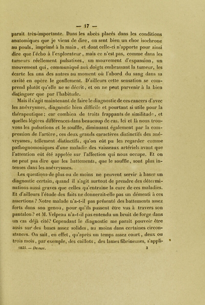 parait très-importante. Dans les abcès placés dans les conditions anatomiques que je viens de dire, on sent bien un choc isochrone au pouls, imprimé à la main, et dont celle-ci n’apporte pour ainsi dire que l’écho à l’explorateur, mais ce n’est pas, comme dans les tumeurs réellement pulsatives, un mouvement d’expansion, un mouvement qui, communiqué aux doigts embrassant la tumeur, les écarte les uns des autres au moment où l’abord du sang dans sa cavité en opère le gonflement. D’ailleurs cette sensation se com- prend plutôt qu’elle ne se décrit, et on ne peut parvenir à la bien distinguer que par l’habitude. Mais il s’agit maintenant de faire le diagnostic de ces cancers d’avec les anévrysmes, diagnostic bien difficile et pourtant si utile pour la thérapeutique ; car combien de traits frappants de similitude, et quelles légères différences dans beaucoup de cas. Ici et là nous trou- vons les pulsations et le souffle, diminuant également par la com- pression de l’artère, ces deux grands caractères distinctifs des ané- vrysmes, tellement distinctifs, qu’on eût pu les regarder comme pathognomoniques d’une maladie des vaisseaux artériels avant que l’attention eût été appelée sur l’affection qui nous occupe. Et on ne peut pas dire que les battements, que le souffle, sont plus in- tenses dans les anévrvsmes. Les questions-de plus ou de moins ne peuvent servir à baser un diagnostic certain, quand il s’agit surtout de prendre des détermi- nations aussi graves que celles qu’entraîne la cure de ces maladies. Et d’ailleurs l’étude des faits ne donnerait-elle pas un démenti à ces assertions ? Notre malade n’a-t-il pas présenté des battements assez forts dans son genou, pour qu’ils pussent être vus à travers son pantalon ? et M. Velpeau n’a-t-il pas entendu un bruit de forge dans un cas déjà cité? Cependant le diagnostic me paraît pouvoir être assis sur des bases assez solides, au moins dans certaines circon- stances. On sait, en effet, qu’après un temps assez court, deux ou trois mois, par exemple, des caillots , des lames fibrineuses, s appli- 1855. — Desnos. 3