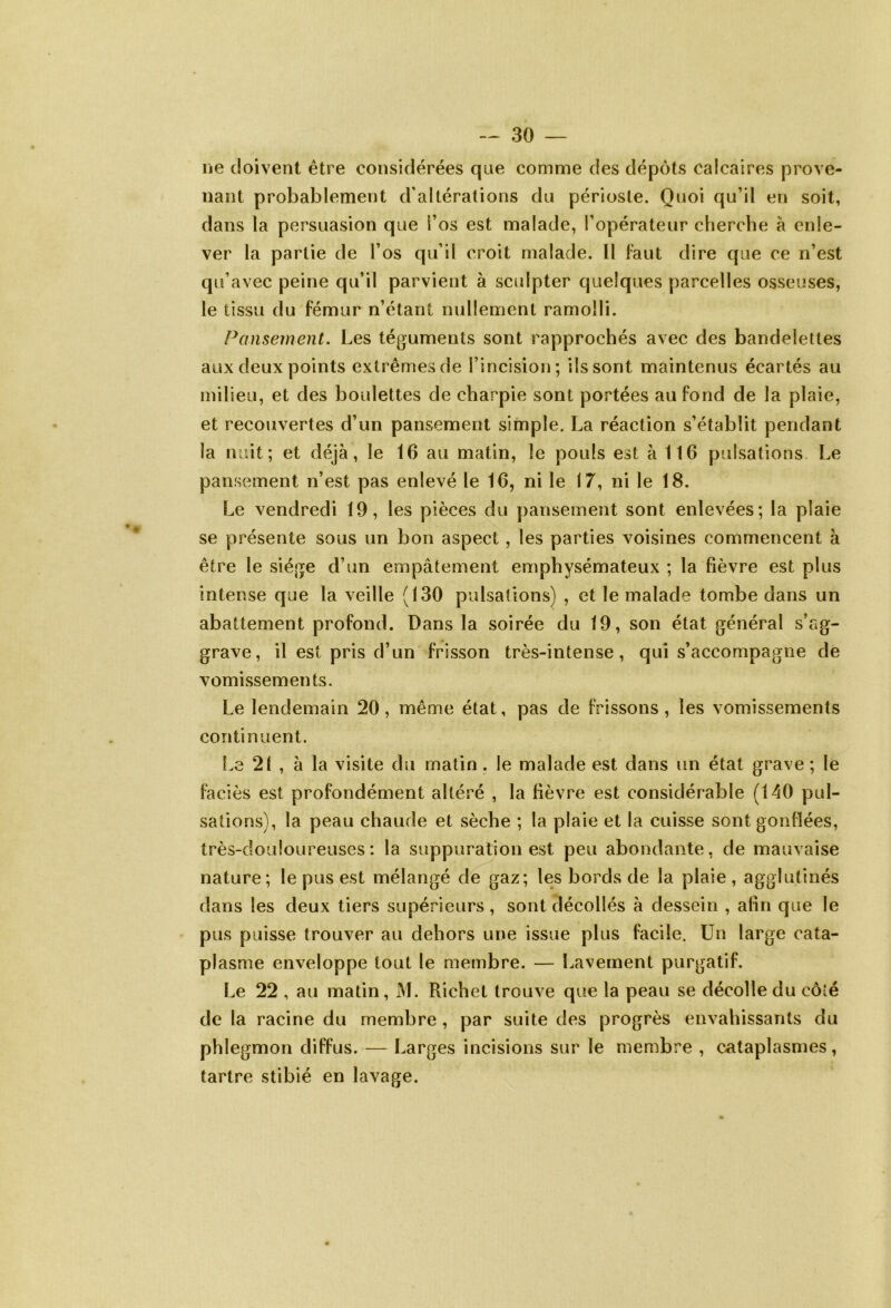 ne doivent être considérées que comme des dépôts calcaires prove- nant probablement d’altérations du périoste. Quoi qu’il en soit, dans la persuasion que i’os est malade, l’opérateur cherche à enle- ver la partie de l’os qu’il croit malade. Il faut dire que ce n’est qu’avec peine qu’il parvient à sculpter quelques parcelles osseuses, le tissu du fémur n’étant nullement ramolli. Pansement. Les téguments sont rapprochés avec des bandelettes aux deux points extrêmes de l’incision; ils sont maintenus écartés au milieu, et des boulettes de charpie sont portées au fond de la plaie, et recouvertes d’un pansement simple. La réaction s’établit pendant la nuit; et déjà, le 16 au matin, le pouls est à 116 pulsations Le pansement n’est pas enlevé le 16, ni le 17, ni le 18. Le vendredi 19, les pièces du pansement sont enlevées; la plaie se présente sous un bon aspect, les parties voisines commencent à être le siège d’un empâtement emphysémateux ; la fièvre est plus intense que la veille (130 pulsations) , et le malade tombe dans un abattement profond. Dans la soirée du 19, son état général s’ag- grave, il est pris d’un frisson très-intense, qui s’accompagne de vomissements. Le lendemain 20, même état, pas de frissons, les vomissements continuent. Le 21 , à la visite du matin. le malade est dans un état grave ; le faciès est profondément altéré , la fièvre est considérable (140 pul- sations), la peau chaude et sèche ; la plaie et la cuisse sont gonflées, très-douloureuses: la suppuration est peu abondante, de mauvaise nature; le pus est mélangé de gaz; les bords de la plaie , agglutinés dans les deux tiers supérieurs, sont décollés à dessein , afin que le pus puisse trouver au dehors une issue plus facile. Un large cata- plasme enveloppe tout le membre. — Lavement purgatif. Le 22 , au matin, M. Richet trouve que la peau se décolle du côîé de la racine du membre , par suite des progrès envahissants du phlegmon diffus. — Larges incisions sur le membre , cataplasmes, tartre stibié en lavage.