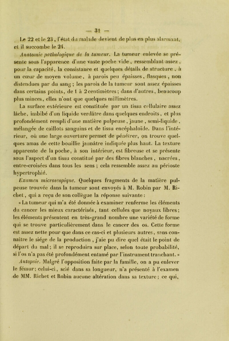 — 3î Le 22 et le 23 , l’état cia malade devient de plus en plus alarmant, et il succombe le 24. Anatomie pathologique de la tumeur. La tumeur enlevée se pré- sente sous l’appareuce d’une vaste poche vide , ressemblant assez . pour la capacité, la consistance et quelques détails de structure , à un cœur de moyen volume, à parois peu épaisses, flasques , non distendues par du sang ; les parois de la tumeur sont assez épaisses clans certains points, de 1 à 2 centimètres ; dans d’autres, beaucoup plus minces, elles n’ont que quelques millimètres. La surface extérieure est constituée par un tissu cellulaire assez lâche, imbibé d’un liquide verdâtre dans quelques endroits , et plus profondément rempli d’une matière pulpeuse , jaune , semi-liquide , mélangée de caillots sanguins et de tissu encéphaloïde. Dans l’inté- rieur, où une large ouverture permet de pénétrer, on trouve quel- ques amas de cette bouillie jaunâtre indiquée plus haut. La texture apparente de la poche, à son intérieur, est fibreuse et se présente sous l’aspect d’un tissu constitué par des fibres blanches , nacrées, entre-croisées dans tous les sens ; cela ressemble assez au périoste hypertrophié. Examen microscopique. Quelques fragments de la matière pul- peuse trouvée dans la tumeur sont envoyés à M. Robin par M. Ri- chet , qui a reçu de son collègue la réponse suivante : « La tumeur qui m’a été donnée à examiner renferme les éléments du cancer les mieux caractérisés, tant cellules que noyaux libres; les éléments présentent en très-grand nombre une variété de forme qui se trouve particulièrement dans le cancer des os. Cette forme est assez nette pour que dans ce cas-ci et plusieurs autres, sans con- naître le siège de la production , j’aie pu dire quel était le point de départ du mal ; il se reproduira sur place, selon toute probabilité, si l’os n’a pas été profondément entamé par l’instrument tranchant. » Autopsie. Malgré l’opposition faite par la famille, on a pu enlever le fémur; celui-ci, scié dans sa longueur, n’a présenté à l’examen de MM. Richet et Robin aucune altération dans sa texture; ce qui,