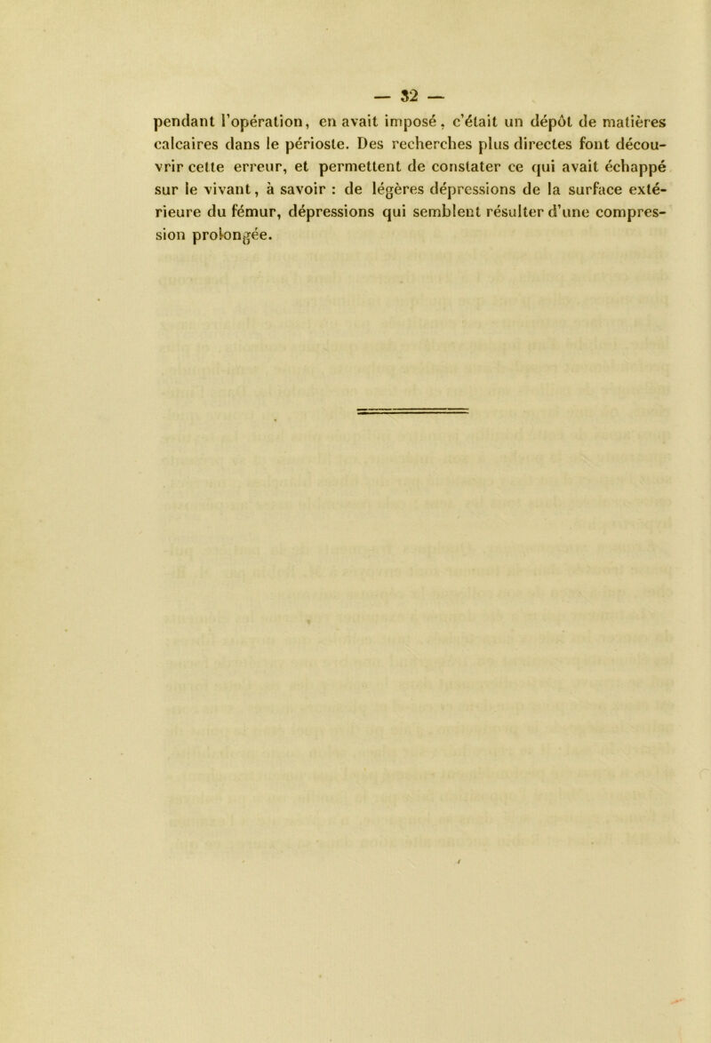 pendant l’opération, en avait imposé, c’était un dépôt de matières calcaires dans le périoste. Des recherches plus directes font décou- vrir cette erreur, et permettent de constater ce qui avait échappé sur le vivant, à savoir : de légères dépressions de la surface exté- rieure du fémur, dépressions qui semblent résulter d’une compres- sion prolongée.