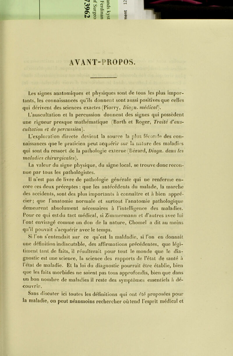 <*> NO C/5 c -n g q O. Cl rsi tH j ON —1 CTQ 5* 4-> C rt> O g c/5 <u c AVANT-PROPOS. Les signes anatomiques et physiques sont de tous les plus impor- tants, les connaissances qu’ils donnent sont aussi positives que celles qui dérivent des sciences exactes (Piorry, Diagn. médical). L’auscultation et la percussion donnent des signes qui possèdent une rigueur presque mathématique (Barlh et Roger, Traité cïaas- cullation et de percussion). L’exploration directe devient la source la plus féconde des con- naissances que le praticien peut acquérir sur la nature des maladies qui sont du ressort de la pathologie externe (Bérard, Diagn. dans les maladies chirurgicales). La valeur du signe physique, du signe local, se trouve donc recon- nue par tous les pathologistes. Il n’est pas de livre de pathologie générale qui ne renferme en- core ces deux préceptes : que les antécédents du malade, la marche des accidents, sont des plus importants à connaître et à bien appré- cier; que l’anatomie normale et surtout l’anatomie pathologique demeurent absolument nécessaires à Inintelligence des maladies. Pour ce qui estdu tact médical, si Zimmermann et d’autres avec lui l’ont envisagé comme un don de la nature, Chôme! a dit au moins qu’il pouvait s’acquérir avec le temps. Si l’on s’entendait sur ce qu’est la maldadie, si l’on en donnait une définition indiscutable, des affirmations précédentes, que légi- timent tant de faits, il résulterait pour tout le monde que le dia- gnostic est une science, la science des rapports de l’état de santé à l’état de maladie. Et la loi du diagnostic pourrait être établie, bien que les faits morbides ne soient pas tous approfondis, bien que dans un bon nombre de maladies il reste des symptômes essentiels à dé- couvrir. Sans discuter ici toutes les définitions qui ont été proposées pour la maladie, on peut néanmoins rechercher où tend l’esprit médical et