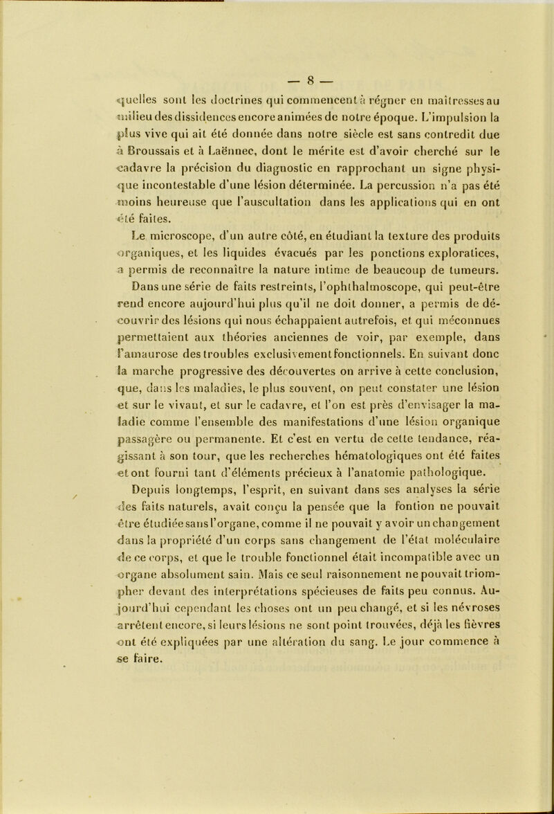 quelles soûl les doctrines qui commencent à régner en maîtresses au milieu des dissidences encore animées de notre époque. L’impulsion la plus vive qui ait été donnée dans notre siècle est sans contredit due à Broussais et à Laënnec, dont le mérite est d’avoir cherché sur le cadavre la précision du diagnostic en rapprochant un signe physi- que incontestable d’une lésion déterminée. La percussion n’a pas été moins heureuse que l’auscultation dans les applications qui en ont été faites. Le microscope, d’un autre côté, eu étudiant la texture des produits organiques, et les liquides évacués par les ponctions exploratices, a permis de reconnaître la nature intime de beaucoup de tumeurs. Dans une série de faits restreints, l’ophthaîmoscope, qui peut-être rend encore aujourd’hui plus qu’il ne doit donner, a permis de dé- couvrir des lésions qui nous échappaient autrefois, et qui méconnues permettaient aux théories anciennes de voir, par exemple, dans Fainaurose des troubles exclusivement fonctionnels. En suivant donc la marche progressive des découvertes on arrive à cette conclusion, que, clans les maladies, le plus souvent, on peut constater une lésion et sur le vivant, et sur le cadavre, et l’on est près d’envisager la ma- ladie comme l’ensemble des manifestations d’une lésion organique passagère ou permanente. Et c’est en vertu de cette tendance, réa- gissant à son tour, que les recherches hématologiques ont été faites et ont fourni tant d’éléments précieux à l’anatomie pathologique. Depuis longtemps, l’esprit, en suivant dans ses analyses la série des faits naturels, avait conçu la pensée que la fontion ne pouvait être étudiée sans l’organe, comme il ne pouvait y avoir un changement dans la propriété d’un corps sans changement de l’état moléculaire de ce corps, et que le trouble fonctionnel était incompatible avec un organe absolument sain. Mais ce seul raisonnement ne pouvait triom- pher devant des interprétations spécieuses de faits peu connus. Au- jourd’hui cependant les choses ont un peu changé, et si les névroses arrêtent encore, si leurs lésions ne sont point trouvées, déjà les lièvres ont été expliquées par une altération du sang. Le jour commence à se faire.