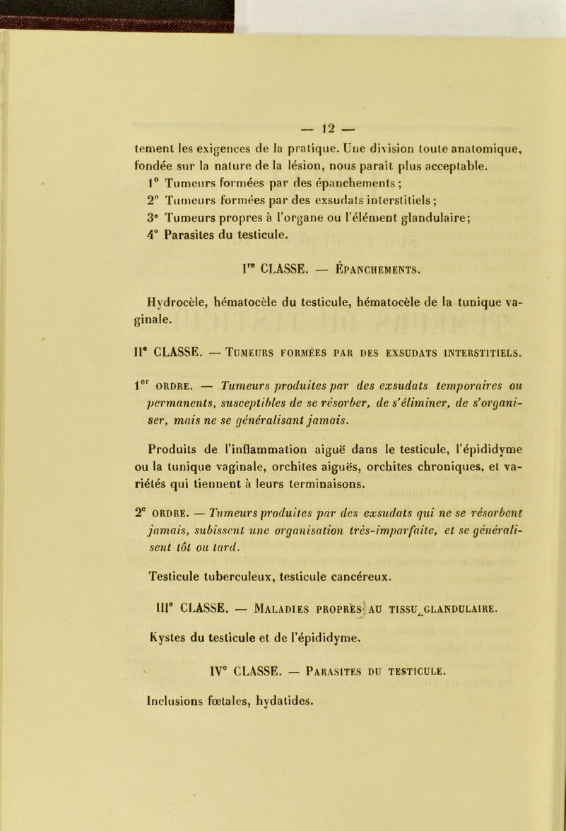 tement les exigences de la pratique. Une division toute anatomique* fondée sur la nature de la lésion, nous parait plus acceptable. 1° Tumeurs formées par des épanchements; 2° Tumeurs formées par des exsudais interstitiels; 3° Tumeurs propres à l’organe ou l’élément glandulaire; 4° Parasites du testicule. Ire CLASSE. — Épanchements. Hydrocèle, hématocèle du testicule, hématocèle de la tunique va- ginale. IIe CLASSE. — Tumeurs formées par des exsudats interstitiels. 1er ordre. — Tumeurs produites par des exsudats temporaires ou permanents, susceptibles de se résorber, de syéliminer, de s'organi- ser, mais ne se généralisant jamais. Produits de l’inflammation aiguë dans le testicule, l’épididyme ou la tunique vaginale, orchites aiguës, orchites chroniques, et va- riétés qui tiennent à leurs terminaisons. 2e ordre. — Tumeurs produites par des exsudats qui ne se résorbent jamais, subissent une organisation très-imparfaite, et se générali- sent tôt ou tard. Testicule tuberculeux, testicule cancéreux. IIIe CLASSE. — Maladies propres au tissu glandulaire. - ** Kystes du testicule et de l’épididyme. IVe CLASSE. — Parasites du testicule. Inclusions fœtales, hydatides.