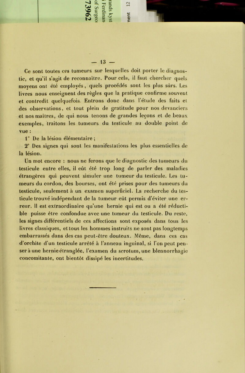 -4 N© ON a, m g OO ™ Û. C Q. ^ CTQ 3 .''T rsi C <U P — 13 — Ce sont toutes ces tumeurs sur lesquelles doit porter le diagnos- tic, et qu’il s’agit de reconnaître. Pour cela, il faut chercher quels moyens ont été employés , quels procédés sont les plus sûrs. Les livres nous enseignent des règles que la pratique confirme souvent et contredit quelquefois. Entrons donc dans l’élude des faits et des observations, et tout plein de gratitude pour nos devanciers et nos maîtres, de qui nous tenons de grandes leçons et de beaux exemples, traitons les tumeurs du testicule au double point de vue : 1° De la lésion élémentaire; 2° Des signes qui sont les manifestations les plus essentielles de la lésion. Un mot encore : nous ne ferons que le diagnostic des tumeurs du testicule entre elles, il eût été trop long de parler des maladies étrangères qui peuvent simuler une tumeur du testicule. Les tu- meurs du cordon, des bourses, ont été prises pour des tumeurs du testicule, seulement à un examen superficiel. La recherche du tes- ticule trouvé indépendant de la tumeur eût permis d’éviter une er- reur. Il est extraordinaire qu’une hernie qui est ou a été réducti- ble puisse être confondue avec une tumeur du testicule. Du reste, les signes différentiels de ces affections sont exposés dans tous les livres classiques, et tous les hommes instruits ne sont pas longtemps embarrassés dans des cas peut-être douteux. Même, dans ces cas d’orchite d’un testicule arrêté à l’anneau inguinal, si l’on peut pen- ser à une her nie étranglée, l’examen du scrotum, une blennorrhagie concomitante, ont bientôt dissipé les incertitudes.