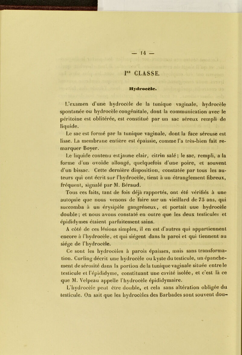 PE CLASSE. Hydrocèle. L’examen d’une hydrocèle de la tunique vaginale, hydrocèle spontanée ou hydrocèle congénitale, dont la communication avec le péritoine est oblitérée, est constitué par un sac séreux rempli de liquide. Le sac est formé par la tunique vaginale, dont la face séreuse est lisse. La membrane entière est épaissie, comme l’a très-bien fait re- marquer Boyer. Le liquide contenu estjaune clair, citrin salé; le sac, rempli, a la forme d’un ovoïde allongé, quelquefois d’une poire, et souvent d’un bissac. Celte dernière disposition, constatée par tous les au- teurs qui ont écrit sur l’hydrocèle, tient à un étranglement fibreux, fréquent, signalé par M. Béraud. Tous ces faits, tant de fois déjà rapportés, ont été vérifiés à une autopsie que nous venons de faire sur un vieillard de 75 ans, qui succomba à un érysipèle gangréneux, et portait uue hydrocèle double; et nous avons constaté en outre que les deux testicules et épididymes étaient parfaitement sains. A côté de ces lésions simples, il en est d’autres qui appartiennent encore à l’hydrocèle, et qui siègent dans la paroi et qui tiennent au siège de l’hydrocèle. Ce sont les hydrocèles à parois épaisses, mais sans transforma- tion. Curling décrit une hydrocèle ou kyste du testicule, un épanche- ment de sérosité dans la portion de la tunique vaginale située entre le testicule et l’épididyme, constituant une cavité isolée, et c’est là ce que M. Velpeau appelle l’hydrocèle épididymaire. L’hydrocèle peut être double, et cela sans altération obligée du testicule. On sait que les hydrocèles des Barbades sont souvent dou-