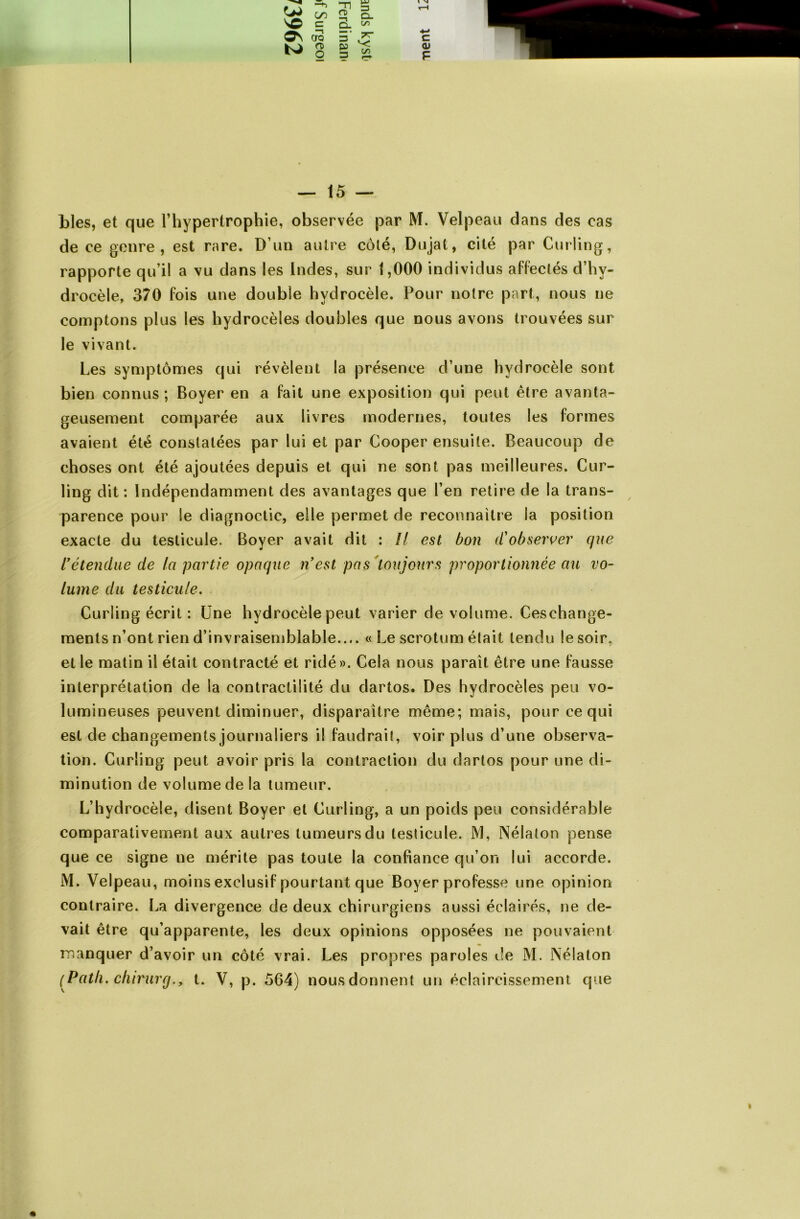 blés, et que l’hypertrophie, observée par M. Velpeau clans des cas de ce genre, est rare. D’un autre côté, Dujat, cité par Curling, rapporte qu’il a vu dans les Indes, sur 1,000 individus affectés d’hy- drocèle, 370 fois une double hydrocèle. Pour notre part, nous ne comptons plus les hydrocèles doubles que nous avons trouvées sur le vivant. Les symptômes qui révèlent la présence d’une hydrocèle sont bien connus; Boyer en a fait une exposition qui peut être avanta- geusement comparée aux livres modernes, toutes les formes avaient été constatées par lui et par Cooper ensuite. Beaucoup de choses ont été ajoutées depuis et qui ne sont pas meilleures. Cur- ling dit: Indépendamment des avantages que l’en retire de la trans- parence pour le diagnoctic, elle permet de reconnaître la position exacte du testicule. Boyer avait dit : Il est bon d'observer que rétendue de la partie opaque n’est pas toujours proportionnée au vo- lume du testicule. Curling écrit : Une hydrocèle peut varier de volume. Ceschange- ments n’ont rien d’invraisemblable.... «Le scrotum était tendu le soir, et le matin il était contracté et ridé». Cela nous paraît être une fausse interprétation de la contractilité du dartos. Des hydrocèles peu vo- lumineuses peuvent diminuer, disparaître même; mais, pour ce qui est de changements journaliers il faudrait, voir plus d’une observa- tion. Curling peut avoir pris la contraction du dartos pour une di- minution de volume de la tumeur. L’hydrocèle, disent Boyer et Curling, a un poids peu considérable comparativement aux autres tumeurs du testicule. M, Nélaton pense que ce signe ne mérite pas toute la confiance cju’on lui accorde. M. Velpeau, moins exclusif pourtant que Boyer professe une opinion contraire. La divergence de deux chirurgiens aussi éclairés, ne de- vait être qu’apparente, les deux opinions opposées ne pouvaient manquer d’avoir un côté vrai. Les propres paroles de M. Nélaton (Path. chirurg., t. V, p. 564) nous donnent un éclaircissement que