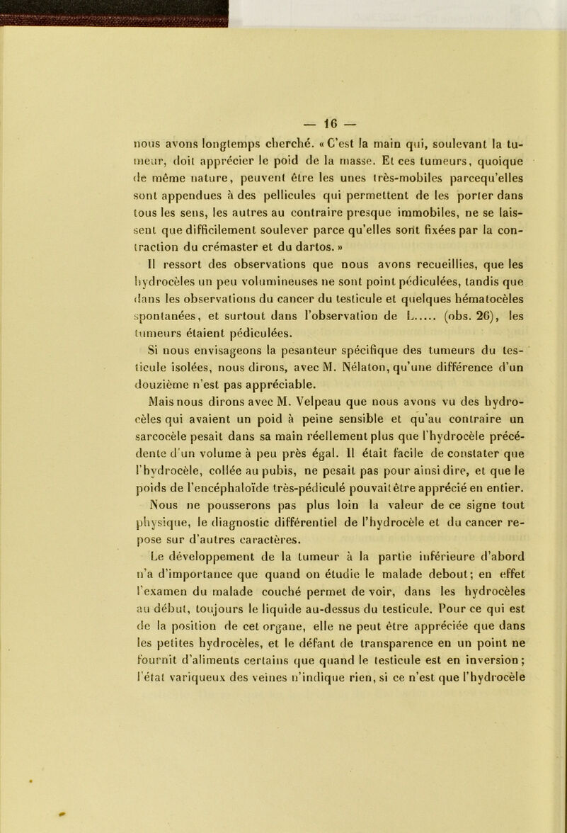 — 16- nous avons longtemps cherché. « C’est la main qui, soulevant la tu- meur, doit apprécier le poid de la masse. Et ces tumeurs, quoique de même nature, peuvent être les unes très-mobiles parcequ’elles sont appendues à des pellicules qui permettent de les porter dans tous les sens, les autres au contraire presque immobiles, ne se lais- sent que difficilement soulever parce qu’elles sont fixées par la con- traction du crémaster et du dartos. » Il ressort des observations que nous avons recueillies, que les hydrocèles un peu volumineuses ne sont point pédiculées, tandis que dans les observations du cancer du testicule et quelques hématocèles spontanées, et surtout dans l’observation de L (obs. 26), les tumeurs étaient pédiculées. Si nous envisageons la pesanteur spécifique des tumeurs du tes- ticule isolées, nous dirons, avec M. Nélaton, qu’une différence d’un douzième n’est pas appréciable. Mais nous dirons avec M, Velpeau que nous avons vu des hydro- cèles qui avaient un poid à peine sensible et qu’au contraire un sarcocèle pesait dans sa main réellement plus que l’hydrocèle précé- dente d'un volume à peu près égal. Il était facile de constater que l’hydrocèle, collée au pubis, ne pesait pas pour ainsi dire, et que le poids de l’encéphaloïde très-pédiculé pouvailêtre apprécié en entier. Nous ne pousserons pas plus loin la valeur de ce signe tout physique, le diagnostic différentiel de l’hydrocèle et du cancer re- pose sur d’autres caractères. Le développement de la tumeur à la partie inférieure d’abord n’a d’importance que quand on étudie le malade debout ; en effet l’examen du malade couché permet de voir, dans les hydrocèles au début, toujours le liquide au-dessus du testicule. Pour ce qui est de la position de cet organe, elle ne peut être appréciée que dans les petites hydrocèles, et le défant de transparence en un point ne fournit d’aliments certains que quand le testicule est en inversion; l’état variqueux des veines n’indique rien, si ce n’est que l’hydrocèle