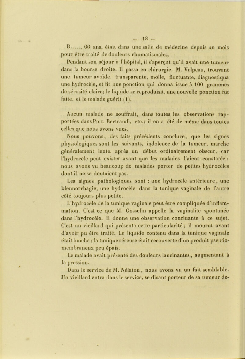 B , GG ans, était dans une salle de médecine depuis un mois pour être traité de douleurs rhumatismales. Pendant son séjour à l’hôpital, il s’aperçut qu’il avait une tumeur dans la bourse droite. Il passa en chirurgie. M. Velpeau, trouvant une tumeur avoïde, transparente, molle, fluctuante, diagnostiqua une hydrocèle, et fit une ponction qui donna issue à 100 grammes de sérosité claire; le liquide se reproduisit, une nouvelle ponction fut faite, et le malade guérit (1). Aucun malade ne souffrait, dans toutes les observations rap- portées dansPott, Bertrandi, etc.; il en a été de même dans toutes celles que nous avons vues. Nous pouvons, des faits précédents conclure, que les signes physiologiques sont les suivants, indolence de la tumeur, marche généralement lente, après un début ordinairement obscur, car l’hydrocèle peut exister avant que les malades l’aient constatée : nous avons vu beaucoup de malades porter de petites hydrocèles dont il ne se doutaient pas. Les signes pathologiques sont : une hydrocèle antérieure, une blennorrhagie, une hydrocèle dans la tunique vaginale de l’autre côté toujours plus petite. L’hydrocèle de la tunique vaginale peut être compliquée d’inflam- mation. C’est ce que M. Gosselin appelle la vaginalite spontanée dans l’hydrocèle. Il donne une observation concluante à ce sujet. C’est un vieillard qui présenta cette particularité; il mourut avant d’avoir pu être traité. Le liquide contenu dans la tunique vaginale était louche ; la tunique séreuse était recouverte d’un produit pseudo- membraneux peu épais. Le malade avait présenté des douleurs lancinantes, augmentant à la pression. Dans le service de M. Nélaton , nous avons vu un fait semblable. Un vieillard entra dans le service, se disant porteur de sa tumeur de-