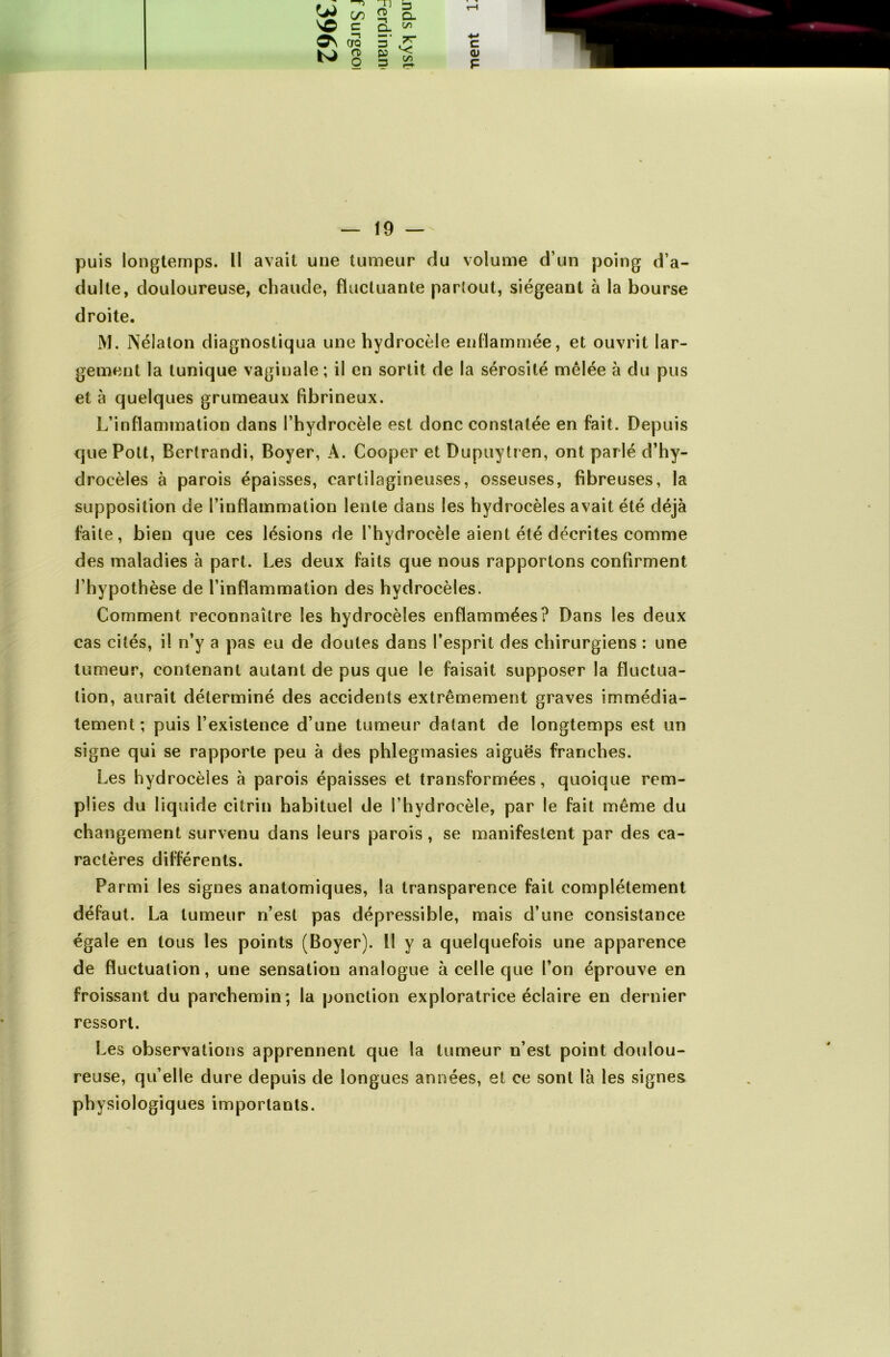puis longtemps. Il avait une tumeur du volume d’un poing d’a- dulte, douloureuse, chaude, fluctuante partout, siégeant à la bourse droite. M. Nélaton diagnostiqua une hydrocèle enflammée, et ouvrit lar- gement la tunique vaginale ; il en sortit de la sérosité mêlée à du pus et à quelques grumeaux fibrineux. L’inflammation dans l’hydrocèle est donc constatée en fait. Depuis que Pott, Bcrtrandi, Boyer, À. Cooper et Dupuytren, ont parlé d’hy- drocèles à parois épaisses, cartilagineuses, osseuses, fibreuses, la supposition de l’inflammation lente dans les hydrocèles avait été déjà faite, bien que ces lésions de l’hydrocèle aient été décrites comme des maladies à part. Les deux faits que nous rapportons confirment l’hypothèse de l’inflammation des hydrocèles. Comment reconnaître les hydrocèles enflammées? Dans les deux cas cités, il n’y a pas eu de doutes dans l’esprit des chirurgiens : une tumeur, contenant autant de pus que le faisait supposer la fluctua- tion, aurait déterminé des accidents extrêmement graves immédia- tement ; puis l’existence d’une tumeur datant de longtemps est un signe qui se rapporte peu à des phlegmasies aiguës franches. Les hydrocèles à parois épaisses et transformées, quoique rem- plies du liquide citrin habituel de l’hydrocèle, par le fait même du changement survenu dans leurs parois, se manifestent par des ca- ractères différents. Parmi les signes anatomiques, la transparence fait complètement défaut. La tumeur n’est pas dépressible, mais d’une consistance égale en tous les points (Boyer), il y a quelquefois une apparence de fluctuation, une sensation analogue à celle que l’on éprouve en froissant du parchemin; la ponction exploratrice éclaire en dernier ressort. Les observations apprennent que la tumeur n’est point doulou- reuse, qu’elle dure depuis de longues années, et ce sont là les signes physiologiques importants.