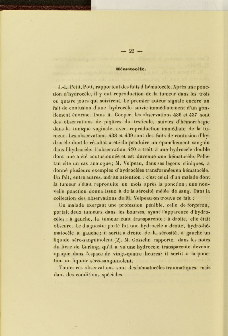 Ucmatocèle. J.-L. Petit, Pott, rapportent des faits d’hématocèle. Après une ponc- tion d’hydrocèle, il y eut reproduction de la tumeur dans les trois ou quatre jours qui suivirent. Le premier auteur signale encore un fait de contusion d’une hydrocèle suivie immédiatement d’un gon- flement énorme. Dans A. Cooper, les observations 436 et 437 sont des observations de piqûres du testicule, suivies d’hémorrhagie dans la tunique vaginale, avec reproduction immédiate de la tu- meur. Les observations 438 et 439 sont des faits de contusion d’hv- drocèle dont le résultat a été de produire un épanchement sanguin dans l’hydrocèle. L’observation 440 a trait à une hydrocèle double dont une a été contusionnée et est devenue une hématocèle. Pelle- tan cite un cas analogue; M. Velpeau, dans ses leçons cliniques, a donné plusieurs exemples d’hydrocèles transformées en hématocèle. Un fait, entre autres, mérite attention : c’est celui d’un malade dont la tumeur s’était reproduite un mois après la ponction; une nou- velle ponction donna issue à de la sérosité mêlée de sang. Dans la collection des observations de M. Velpeau on trouve ce fait : Un malade exerçant une profession pénible, celle de forgeron, portait deux tumeurs dans les bourses, ayant l’apparence d’hydro- cèles : à gauche, la tumeur était transparente; à droite, elle était obscure. Le diagnostic porté fut une hydrocèle à droite, hydro-hé- matocèle à gauche; il sortit à droite de la sérosité, à gauche un liquide séro-sanguinolent (2). M. Gosselin rapporte, dans les notes du livre de Curling, qu’il a vu une hydrocèle transparente devenir opaque dans l’espace de vingt-quatre heures; il sortit à la ponc- tion un liquide séro-sanguinolent. Toutes ces observations sont des hématocèles traumatiques, mais dans des conditions spéciales.