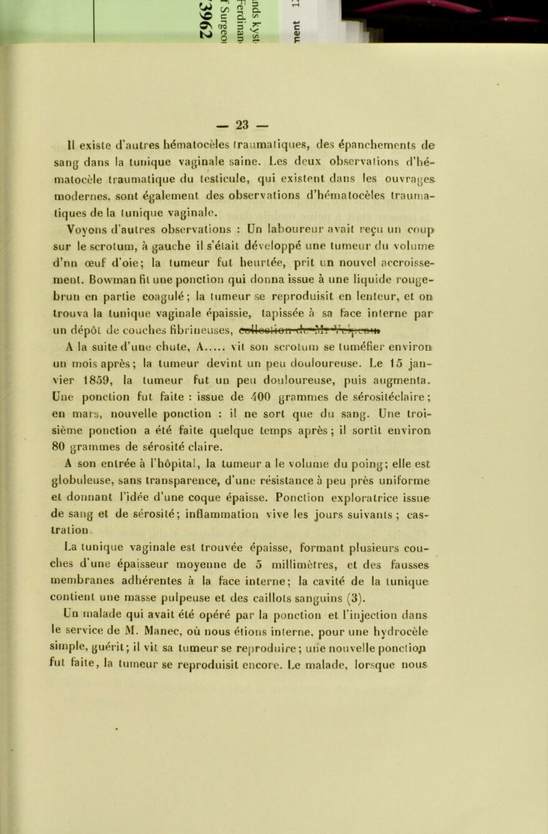 c/) Tl 3 £$ Q. as —t CTQ 5' S ■*-> C LJ ro O JD £5 c/> -J (U P — 23 — 11 existe d’autres hématocèles Iraumatiques, des épanchements de sang dans la tunique vaginale saine. Les deux observations d’hé- matocèle traumatique du testicule, qui existent dans les ouvrages modernes, sont également des observations d’hématocèles trauma- tiques de la tunique vaginale. Voyons d’autres observations : Un laboureur avait reçu un coup sur le scrotum, à gauche il s’élait développé une tumeur du volume d’nn œuf d’oie; la tumeur fut heurtée, prit un nouvel accroisse» ment. Bowman fit une ponction qui donna issue à une liquide rouge- brun en partie coagulé; la tumeur se reproduisit en lenteur, et on trouva la tunique vaginale épaissie, tapissée à sa face interne par un dépôt de couches fibrineuses, crrll-o&tion-drr'Mt«V-crpco-h» A la suite d’une chute, A vit son scrotum se tuméfier environ un mois après ; la tumeur devint un peu douloureuse. Le 15 jan- vier 1859, la tumeur fut un peu douloureuse, puis augmenta. Une ponction fut faite : issue de 400 grammes de sérosiléclaire ; en mars, nouvelle ponction : il ne sort que du sang. Une troi- sième ponction a été faite quelque temps après; il sortit environ 80 grammes de sérosité claire. A son entrée à l’hôpital, la tumeur a le volume du poing; elle est globuleuse, sans transparence, d’une résistance à peu près uniforme et donnant l’idée d’une coque épaisse. Ponction exploratrice issue de sang et de sérosité; inflammation vive les jours suivants; cas- tration. La tunique vaginale est trouvée épaisse, formant plusieurs cou- ches d’une épaisseur moyenne de 5 millimètres, et des fausses membranes adhérentes à la face interne; la cavité de la tunique contient une masse pulpeuse et des caillots sanguins (3). Un malade qui avait été opéré par la ponction et l’injection dans le service de M. Manec, où nous étions interne, pour une hydrocèle simple, guérit; il vit sa tumeur se reproduire; mie nouvelle ponctioji fut faite, la tumeur se reproduisit encore. Le malade, lorsque nous A