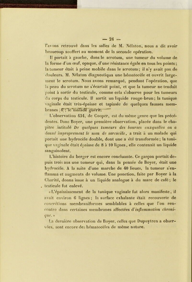beaucoup souffert au moment de la seconde opération. II portait à gauche, dans le scrotum, une tumeur du volume de Sa forme d’un œuf, opaque, d’une résistance égale en tous les points ; fa tumeur était à peine mobile dans le scrotum; il n’y avait pas de douleurs. M. Nélaton diagnostiqua une hémalocèle et ouvrit large- ment le scrotum. Nous avons remarqué, pendant l’opération, que la peau du scrotum ne s’écartait point, et que la tumeur ne tendait point à sortir du testicule, comme cela s’observe pour les tumeurs du corps du testicule. Il sortit un liquide rouge-brun; la tunique vaginale était très-épaisse et tapissée de quelques fausses mem- branes (4ype * ma fade'guérir. ’ ’ * L’observation 434, de Gooper, est du même genre que les précé- dentes. Dans Boyer, une première observation, placée dans le cha- pitre intitulé De quelques tumeurs des bourses auxquelles on a donne improprement le nom de sarcocèle, a trait à un malade qui portait une hydrocèle double, dont une a été transformée; la tuni- que vaginale était épaisse de 8 à 10 lignes, elle contenait un liquide sanguinolent. L’histoire du berger est encore concluante. Ce garçon portait de- puis trois ans une tumeur qui, dans la pensée de Boyer, était une hydrocèle. A la suite d’une marche de 40 lieues, la tumeur s’en- flamma et augmenta de volume. Une ponction, faite par Boyer à la Charité, donna issue à un liquide analogue à du marc de café ; le . testicule fut enlevé. «L’épaississement de la tunique vaginale fut alors manifeste, il avait environ 6 lignes ; la surface exhalante était recouverte de concrétions membraniformes semblables à celles que l’on ren- contre dans certaines membranes affectées d’inflammation chroni- que. » La dernière observation de Boyer, celles que Dupuytren a obser- vées, sont encore des hématocèles de même nature.